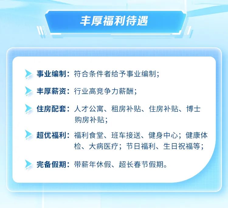<p>丰厚福利待遇</p>
<p>事业编制:符合条件者给予事业编制;<br/>丰厚薪资:行业高竞争力薪酬;</p>
<p>住房配套:人才公寓、租房补贴、住房补贴、博士</p>
<p>购房补贴;</p>
<p>超优福利:福利食堂、班车接送、健身中心;健康体</p>
<p>检、大病医疗;节日福利、生日祝福等;</p>
<p>完备假期:带薪年休假、超长春节假期。</p>
