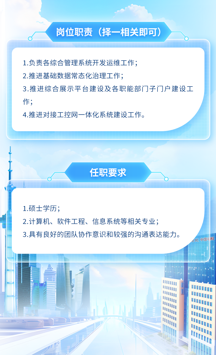 <p>岗位职责(择-相关即可)</p>
<p>I1</p>

<table>
<tr><td colspan="3">1.负责各综合管理系统开发运维工作;2.推进基础数据常态化治理工作;3.推进综合展示平台建设及各职能部门子门户建设工作;4.推进对接工控网一体化系统建设工作。</td>
</tr>
<tr><td colspan="3">1"任职要求d</td>
</tr>
<tr><td></td>
<td colspan="2"></td>
</tr>
<tr><td colspan="3">1.硕士学历;2.计算机、软件工程、信息系统等相关专业;3.具有良好的团队协作意识和较强的沟通表达能力。</td>
</tr>
<tr><td></td>
<td colspan="2">II</td>
</tr>
<tr><td></td>
<td colspan="2">III</td>
</tr>
<tr><td colspan="2"></td>
<td>l</td>
</tr>
</table>
