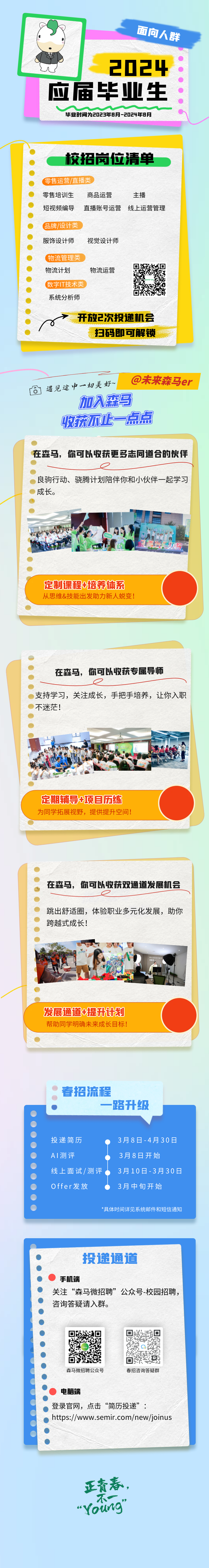 <p>投递通道</p>
<p>手机端</p>
<p>关注“森马微招聘”公众号-校园招聘,</p>
<p>咨询答疑请入群。</p>
<p>l平lEyl</p>
<p>ai</p>
<p>张。目</p>
<p>森马微招聘公众号春招咨询答疑群</p>
<p>电脑端</p>
<p>登录官网,点击“简历投递”:</p>
<p>) https://www.semir.com/new/joinus</p>
<p>正青春,</p>
<p>不一”</p>
<p>"Youing</p>

<table>
<tr><td></td>
<td colspan="4">面向人群2024</td>
</tr>
<tr><td colspan="5">应届毕业生毕业时间为2023年8月-2024年8月   校招岗位清单   零售运营/直播类  零售培训生 商品运营 主播 短视频编导 直播账号运营 线上运营管理   品牌/设计类 服饰设计师 视觉设计师   (物流管理类☐  物流计划 物流运营。数字IT技术类) 0系统分析师x➢开放2次投递机会扫码即可解锁同 遇见途中一切 美好~ @未来森马er加入森马收获不止一点点 在森马,你可以收获更多志同道合的伙伴   良驹行动、骁腾计划陪伴你和小伙伴一起学习  成长。  5 的。水。 H 卫价生  定制课程+培养体系从思维&技能出发助力新人蜕变!  在森马,你可以收获专属导师    支持学习,关注成长,手把手培养,让你入职  不迷茫! 1土 D 购 1C品 H出 营品. 金林 王定期辅导+项目历练为同学拓展视野,提供提升空间!  在森马,你可以收获双通道发展机会。   跳出舒适圈,体验职业多元化发展,助你 跨越式成长!  酒 1本 N一 bKFC 发展通道+提升计划帮助同学明确未来成长目标! 春招流程  一路升级   投递简历 3月8日-4月30   A测评 3月8日开始 线上面试/测评. 3月10日-3月30日   Offer发放 3月中旬开始 </td>
</tr>
<tr><td colspan="2">  *具体</td>
<td>时间详</td>
<td>见系统邮</td>
<td>和短信</td>
</tr>
</table>
