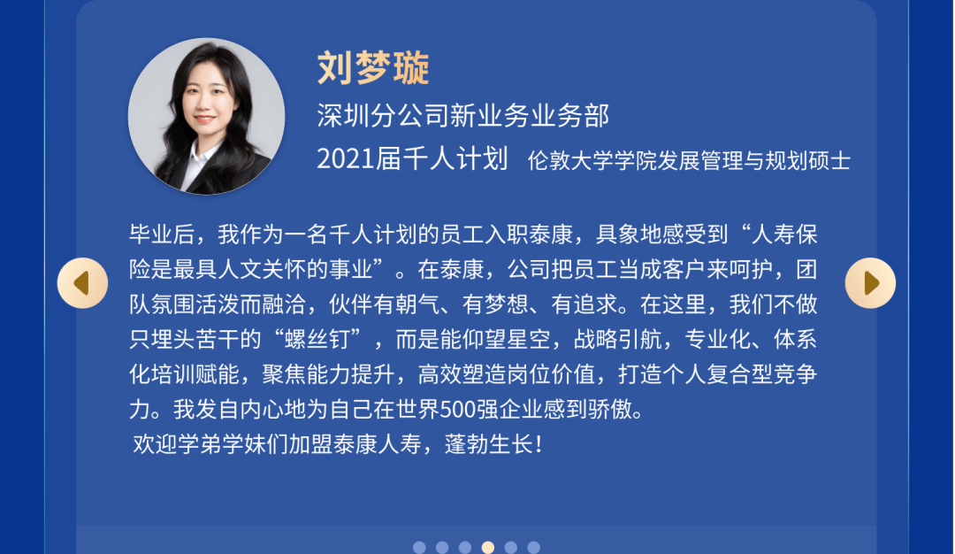 <p>刘梦璇</p>
<p>深圳分公司新业务业务部</p>
<p>2021届千人计划<br/>伦敦大学学院发展管理与规划硕士</p>
<p>毕业后，我作为一名千人计划的员工入职泰康，具象地感受到“人寿保<br/>险是最具人文关怀的事业”。在泰康，公司把员工当成客户来呵护，团<br/>队氛围活泼而融洽，伙伴有朝气、有梦想、有追求。在这里，我们不做<br/>只埋头苦干的“螺丝钉”，而是能仰望星空，战略引航，专业化、体系<br/>化培训赋能，聚焦能力提升，高效塑造岗位价值，打造个人复合型竞争<br/>力。我发自内心地为自己在世界500强企业感到骄傲。</p>
<p>欢迎学弟学妹们加盟泰康人寿，蓬勃生长!</p>
