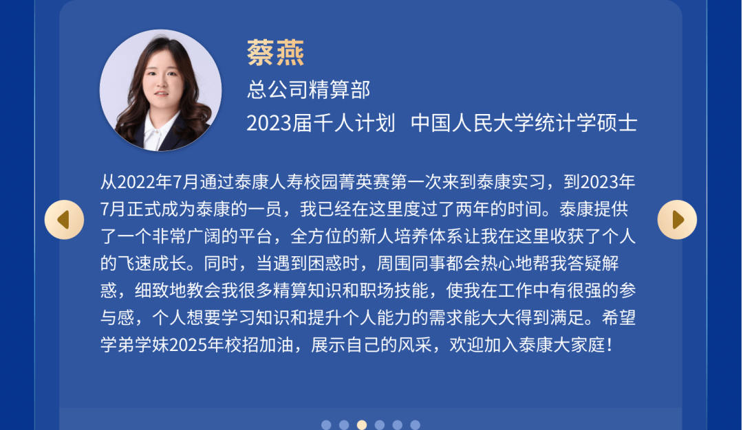 <p>蔡燕</p>
<p>总公司精算部</p>
<p>2023届千人计划中国人民大学统计学硕士</p>
<p>从2022年7月通过泰康人寿校园菁英赛第一次来到泰康实习，到2023年<br/>7月正式成为泰康的一员，我已经在这里度过了两年的时间。泰康提供<br/>了一个非常广阔的平台，全方位的新人培养体系让我在这里收获了个人<br/>的飞速成长。同时，当遇到困惑时，周围同事都会热心地帮我答疑解<br/>惑，细致地教会我很多精算知识和职场技能，使我在工作中有很强的参<br/>与感，个人想要学习知识和提升个人能力的需求能大大得到满足。希望<br/>学弟学妹2025年校招加油，展示自己的风采，欢迎加入泰康大家庭!</p>
