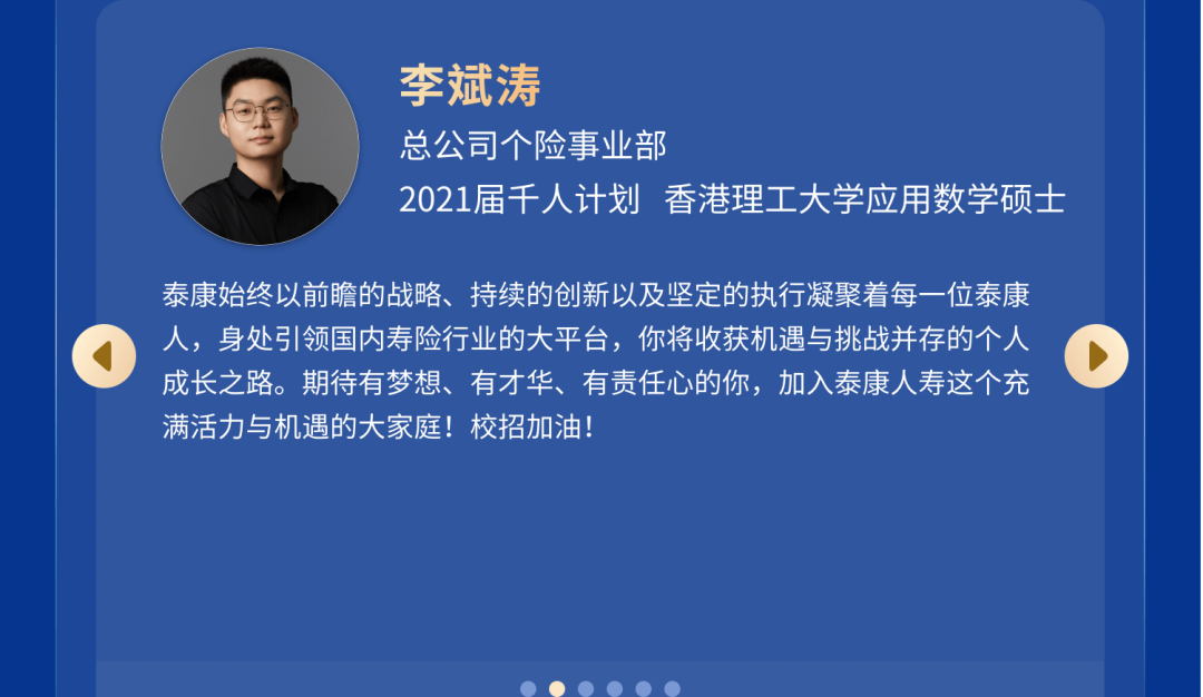 <p>李斌涛</p>
<p>总公司个险事业部</p>
<p>2021届千人计划香港理工大学应用数学硕士</p>
<p>泰康始终以前瞻的战略、持续的创新以及坚定的执行凝聚着每一位泰康<br/>人，身处引领国内寿险行业的大平台，你将收获机遇与挑战并存的个人<br/>成长之路。期待有梦想、有才华、有责任心的你，加入泰康人寿这个充<br/>满活力与机遇的大家庭!校招加油!</p>
