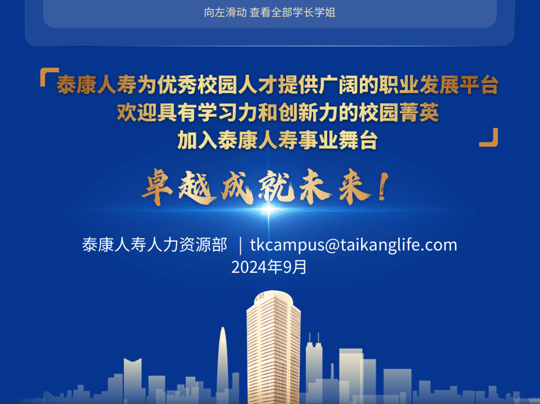 <p>向左滑动查看全部学长学姐</p>
<p>厂泰康人寿为优秀校园人才提供广阔的职业发展平台</p>
<p>欢迎具有学习力和创新力的校园菁英<br/>加入泰康人寿事业舞台</p>
<p>卓越成就未来!</p>
<p>泰康人寿人力资源部| tkcampus@taikanglife.com</p>
<p>2024年9月</p>