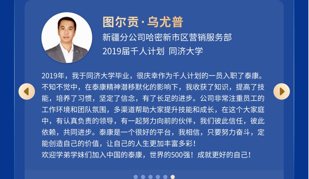 <p>图尔贡.乌尤普</p>
<p>新疆分公司哈密新市区营销服务部<br/>2019届千人计划同济大学</p>
<p>2019年，我于同济大学毕业，很庆幸作为千人计划的一员入职了泰康。<br/>不知不觉中，在泰康精神潜移默化的影响下，我收获了知识，提高了技<br/>能，培养了习惯，坚定了信念，有了长足的进步。公司非常注重员工的<br/>工作环境和团队氛围，多渠道帮助大家提升技能和成长，在这个大家庭<br/>中，有认真负责的领导，有一起努力向前的伙伴，我们彼此信任，彼此<br/>依赖，共同进步。泰康是一个很好的平台，我相信，只要努力奋斗，定<br/>能创造自己的价值，让自己的人生更加丰富多彩!</p>
<p>欢迎学弟学妹们加入中国的泰康，世界的500强!成就更好的自己!</p>
