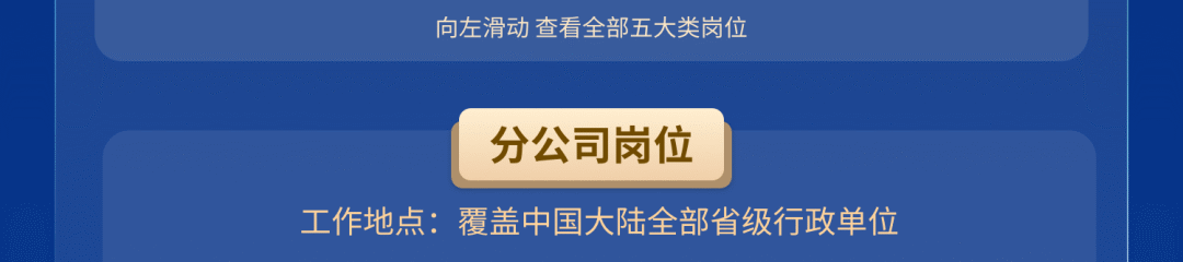 <p>向左滑动查看全部五大类岗位</p>
<p>分公司岗位</p>
<p>工作地点:覆盖中国大陆全部省级行政单位</p>