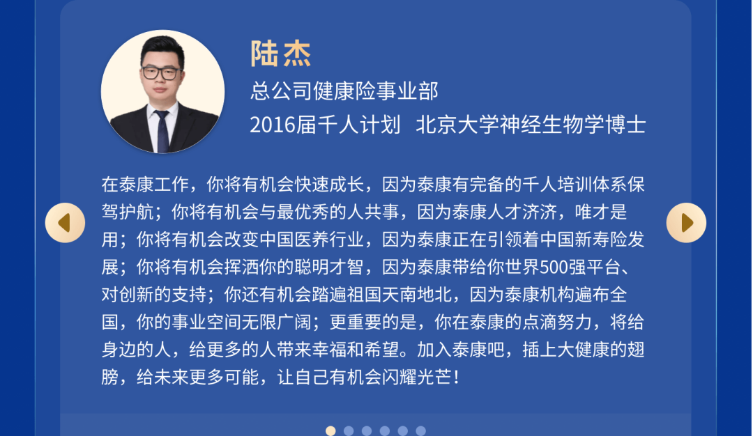 <p>陆杰</p>
<p>总公司健康险事业部</p>
<p>2016届千人计划 北京大学神经生物学博士</p>
<p>在泰康工作，你将有机会快速成长，因为泰康有完备的千人培训体系保<br/>驾护航;你将有机会与最优秀的人共事，因为泰康人才济济，唯才是<br/>用;你将有机会改变中国医养行业，因为泰康正在引领着中国新寿险发<br/>展;你将有机会挥洒你的聪明才智，因为泰康带给你世界500强平台、<br/>对创新的支持;你还有机会踏遍祖国天南地北，因为泰康机构遍布全<br/>国，你的事业空间无限广阔;更重要的是，你在泰康的点滴努力，将给<br/>身边的人，给更多的人带来幸福和希望。加入泰康吧，插上大健康的翅<br/>膀，给未来更多可能，让自己有机会闪耀光芒!</p>
