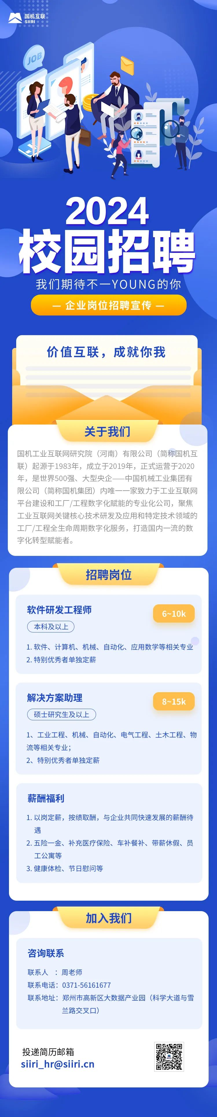 <p>国机互联<br/>SIIRI<br/> </p>
<p>2024<br/>校园招聘</p>
<p>我们期待不一YOUNG的你<br/>企业岗位招聘宣传</p>
<p>价值互联，成就你我</p>
<p>关于我们</p>
<p>国机工业互联网研究院(河南)有限公司(简称国机互<br/>联)起源于1983年，成立于2019年，正式运营于2020<br/>年，是世界500强、大型央企一中国机械工业集团有<br/>限公司(简称国机集团)内唯一一家致力于工业互联网<br/>平台建设和工厂/工程数字化赋能的专业化公司，聚焦<br/>工业互联网关键核心技术研发及应用和特定技术领域的<br/>工厂/工程全生命周期数字化服务，打造国内一流的数<br/>字化转型赋能者。</p>
<p>招聘岗位</p>
<p>软件研发工程师<br/>本科及以上</p>
<p>6~10k</p>
<p>1.软件、计算机、机械、自动化、应用数学等相关专业<br/>2.特别优秀者单独定薪</p>
<p>解决方案助理<br/>硕士研究生及以上</p>
<p>8~15k</p>
<p>1、工业工程、机械、自动化、电气工程、土木工程、物<br/>流等相关专业;</p>
<p>2、特别优秀者单独定薪</p>
<p>薪酬福利</p>
<p>1.以岗定薪，按绩取酬，与企业共同快速发展的薪酬待<br/>遇</p>
<p>2.五险一金、补充医疗保险、车补餐补、带薪休假、员<br/>工公寓等</p>
<p>3.健康体检、节日慰问等</p>
<p>加入我们</p>
<p>咨询联系</p>
<p>联系人:周老师</p>
<p>联系电话:0371-56161677</p>
<p>联系地址:郑州市高新区大数据产业园(科学大道与雪</p>
<p>兰路交叉口)</p>
<p>投递简历邮箱</p>
<p>siiri_hr@siiri.cn</p>
