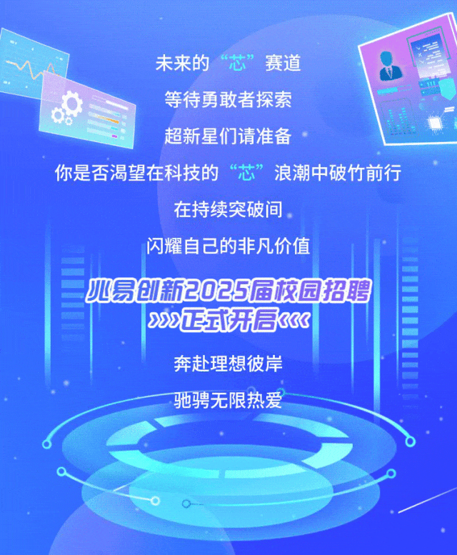 <p>未来的&ldquo;芯&rdquo;赛道</p>
<p>C1</p>
<p>等待勇敢者探索</p>
<p>08</p>
<p>超新星们请准备</p>
<p>你是否渴望在科技的芯&rdquo;浪潮中破竹前行</p>
<p>在持续突破间。</p>
<p>闪耀自己的非凡价值</p>
<p>l心易创新2025届校园招聘</p>
<p>200正或开后33</p>
<p>奔赴理想彼岸</p>
<p>专</p>
<p>驰骋无限热爱</p>
