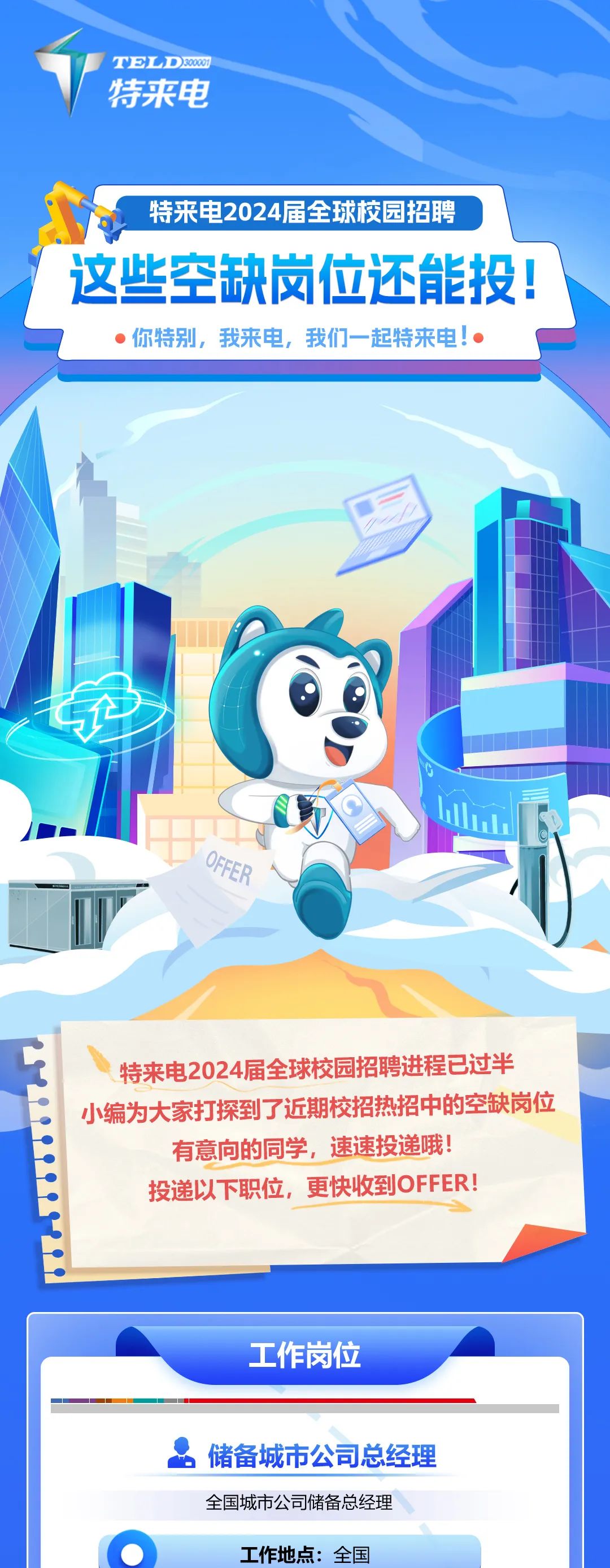 <p>TELD30000<br/>特来电</p>
<p>特来电2024届全球校园招聘</p>
<p>这些空缺岗位还能投!</p>
<p>你特别，我来电，我们一起特来电!</p>
<p>OFFEP</p>
<p>特来电2024届全球校园招聘进程已过半<br/>小编为大家打探到了近期校招热招中的空缺岗位<br/>有意向的同学，速速投递哦!</p>
<p>投递以下职位，更快收到OFFER!</p>
<p>工作岗位</p>
<p>储备城市公司总经理<br/>全国城市公司储备总经理</p>
<p>工作地点:全国</p>
