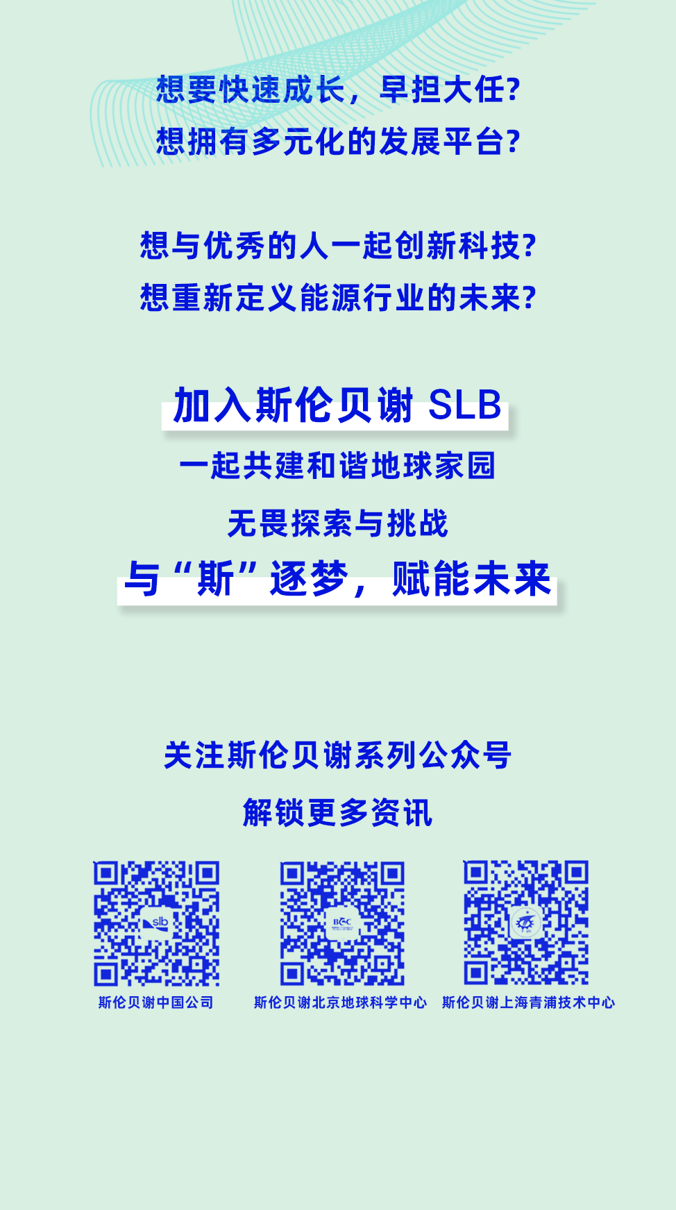 <p>想要快速成长,早担大任?</p>
<p>想拥有多元化的发展平台?</p>
<p>想与优秀的人一起创新科技?</p>
<p>想重新定义能源行业的未来?</p>
<p>加入斯伦贝谢SLB</p>
<p>一起共建和谐地球家园</p>
<p>无畏探索与挑战</p>
<p>与&ldquo;斯&rdquo;逐梦,赋能未来</p>
<p>关注斯伦贝谢系列公众号</p>
<p>解锁更多资讯</p>
<p>BGC</p>
<p>斯伦贝谢中国公司斯伦贝谢北京地球科学中心 斯伦贝谢上海青浦技术中心</p>
