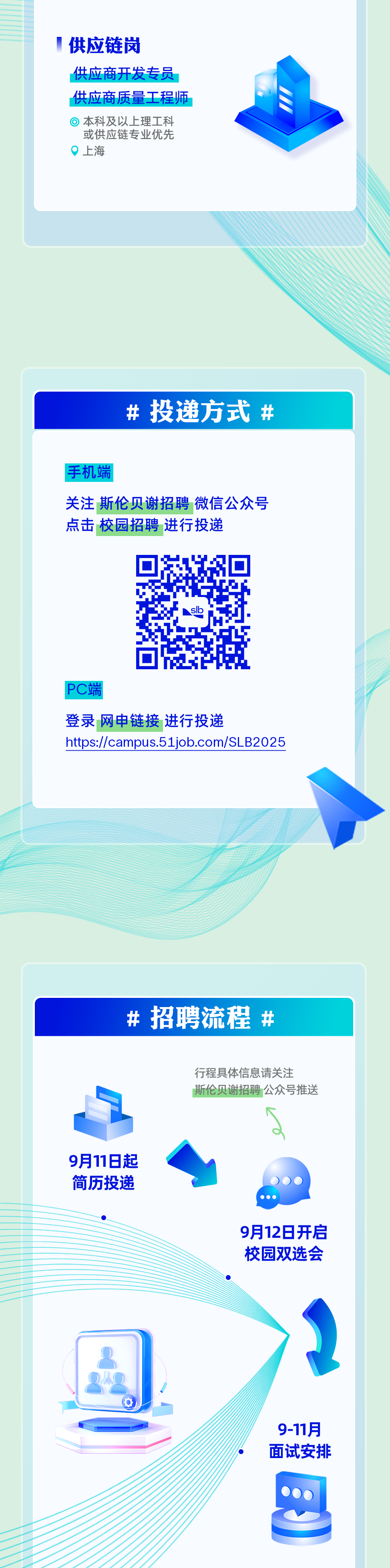 <p>供应链岗</p>
<p>供应商开发专员<br/>供应商质量工程师</p>
<p>本科及以上理工科<br/>或供应链专业优先<br/>上海</p>
<p># 投递方式<br/>#</p>
<p>手机端</p>
<p>关注斯伦贝谢招聘微信公众号<br/>点击 校园招聘 进行投递</p>
<p>PC端</p>
<p>登录网中链接 进行投递</p>
<p>https://campus.51job.com/SLB2025</p>
<p>#招聘流程#</p>
<p>行程具体信息请关注</p>
<p>斯伦贝谢招聘公众号推送</p>
<p>9月11日起<br/>简历投递</p>
<p>9月12日开启<br/>校园双选会</p>
<p>9-11月<br/>面试安排</p>
