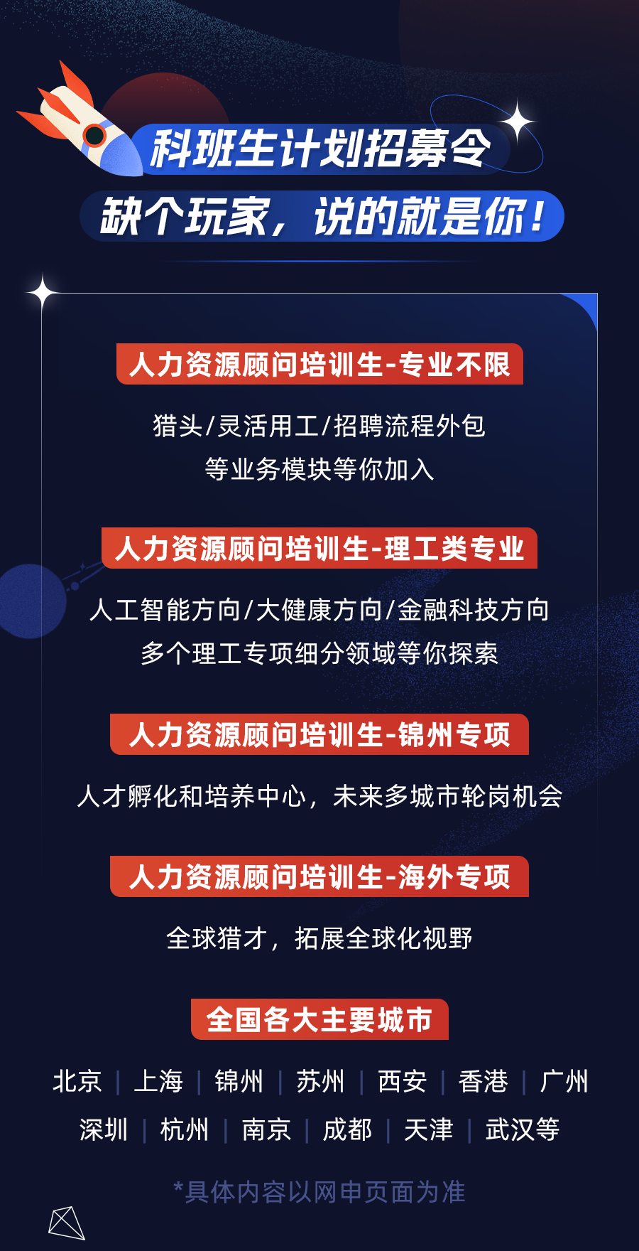 <p>科班生计划招募令<br/>缺个玩家，说的就是你!</p>
<p>人力资源顾问培训生-专业不限</p>
<p>猎头/灵活用工/招聘流程外包<br/>等业务模块等你加入</p>
<p>人力资源顾问培训生-理工类专业</p>
<p>人工智能方向/大健康方向/金融科技方向<br/>多个理工专项细分领域等你探索</p>
<p>人力资源顾问培训生-锦州专项</p>
<p>人才孵化和培养中心，未来多城市轮岗机会</p>
<p>人力资源顾问培训生-海外专项</p>
<p>全球猎才，拓展全球化视野</p>
<p>全国各大主要城市</p>
<p>北京<br/>上海锦州苏州|西安香港广州<br/>深圳<br/>杭州南京成都天津武汉等</p>
<p>*具体内容以网申页面为准</p>
