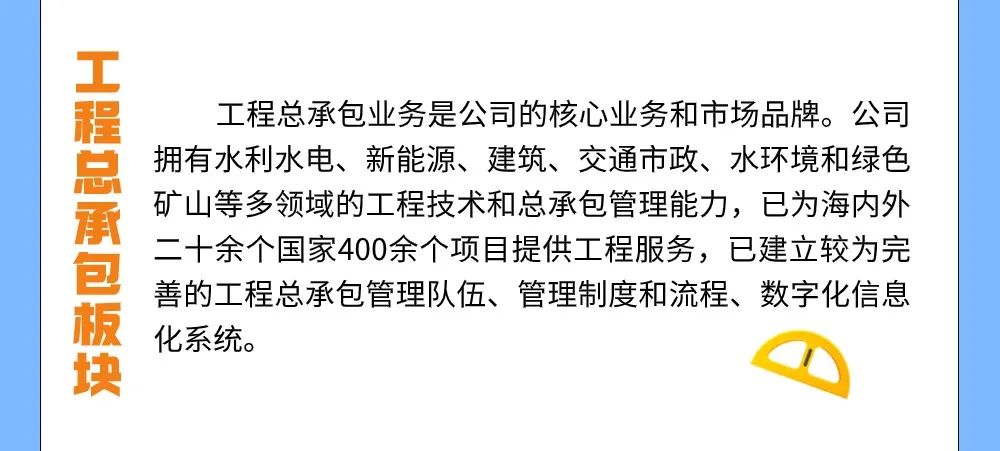 <p>工程总承包板块</p>
<p>工程总承包业务是公司的核心业务和市场品牌。公司<br/>拥有水利水电、新能源、建筑、交通市政、水环境和绿色<br/>矿山等多领域的工程技术和总承包管理能力,已为海内外<br/>二十余个国家400余个项目提供工程服务,已建立较为完<br/>善的工程总承包管理队伍、管理制度和流程、数字化信息<br/>化系统。</p>