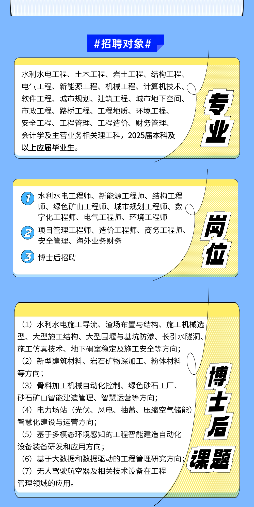 <p>等方向;博</p>
<p>(3) 骨料加工机械自动化控制、绿色砂石工厂、</p>
<p>砂石矿山智能建造管理、智慧运营等方向;</p>
<p>(4) 电力场站(光伏、风电、抽蓄、压缩空气储能) 后</p>
<p> 智慧化建设与运营方向;</p>
<p>(5) 基于多模态环境感知的工程智能建造自动化</p>
<p> 设备装备研发和应用方向;</p>
<p>(6) 基于大数据和数据驱动的工程管理研究方向;/课题</p>
<p>(7) 无人驾驶航空器及相关技术设备在工程</p>
<p>管理领域的应用。</p>
<table>
<tr><td colspan="2">#招聘对象#</td>
</tr>
<tr><td colspan="2">水利水电工程、土木工程、岩土工程、结构工程、电气工程、新能源工程、机械工程、计算机技术、软件工程、城市规划、建筑工程、城市地下空间、市政工程、路桥工程、工程地质、环境工程、安全工程、工程管理、工程造价、财务管理、会计学及主营业务相关理工科,2025届本科及以_上应届毕业生。</td>
</tr>
<tr><td colspan="2"></td>
</tr>
<tr><td colspan="2">( 7水利水电工程师、新能源工程师、结构工程师、绿色矿山工程师、城市规划工程师、数(字化工程师、电气工程师、环境工程师 项目管理工程师、造价工程师、商务工程师、 岗安全管理、海外业务财务 位 博士后招聘</td>
</tr>
<tr><td></td>
<td></td>
</tr>
<tr><td>(1) 水利水电施工导流、渣场布置与结构、施工机械选型、大型施工结构、大型围堰与基坑防渗、长引水隧洞、施工仿真技术、地下硐室稳定及施工安全等方向;(2)新型建筑材料、岩石矿物深加工、粉体材料 入</td>
<td></td>
</tr>
</table>