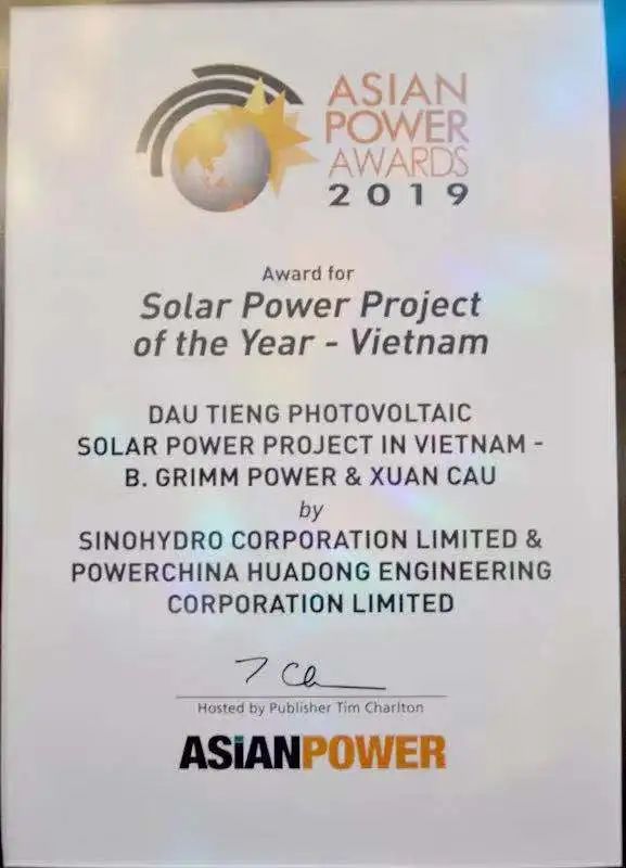 <p>ASIAN<br/>POWER<br/>AWARDS<br/>2 0 1 9</p>
<p>Award for</p>
<p>Solar Power Project<br/>of the Year - Vietnam</p>
<p>DAU TIENG PHOTOVOLTAIC</p>
<p>SOLAR POWER PROJECT IN VIETNAM-</p>
<p>B.GRIMM POWER& XUAN CAU</p>
<p>by</p>
<p>SINOHYDRO CORPORATIONLIMITED &<br/>POWERCHINA HUADONG ENGINEERING</p>
<p>CORPORATION LIMITED</p>
<p>?ce</p>
<p>Hosted by Publisher Tim Chariton<br/>ASIANPOWER</p>