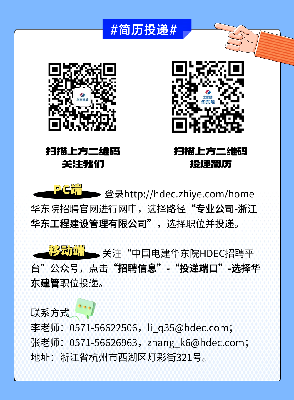 <p>#简历投递#</p>
<p>华东院</p>
<p>扫描上方二"维码扫描上方二维码</p>
<p>关注我们投这简历</p>
<p>. PC端>登录http://hdec.zhiye.com/home</p>
<p>华东院招聘官网进行网申,选择路径“专业公司-浙江</p>
<p>华东工程建设管理有限公司”,选择职位并投递。</p>
<p>i 移动端,关注“中国电建华东院HDEC招聘平</p>
<p>台”公众号,点击“招聘信息”“投递端☐”-选择华</p>
<p>东建管职位投递。</p>
<p>联系方式</p>
<p>李老师: 0571-56622506, li_ _q35@hdec.com;</p>
<p>张老师0571-56626963, zhang _k6@hdec.com;</p>
<p>地址:浙江省杭州市西湖区灯彩街321号。</p>
