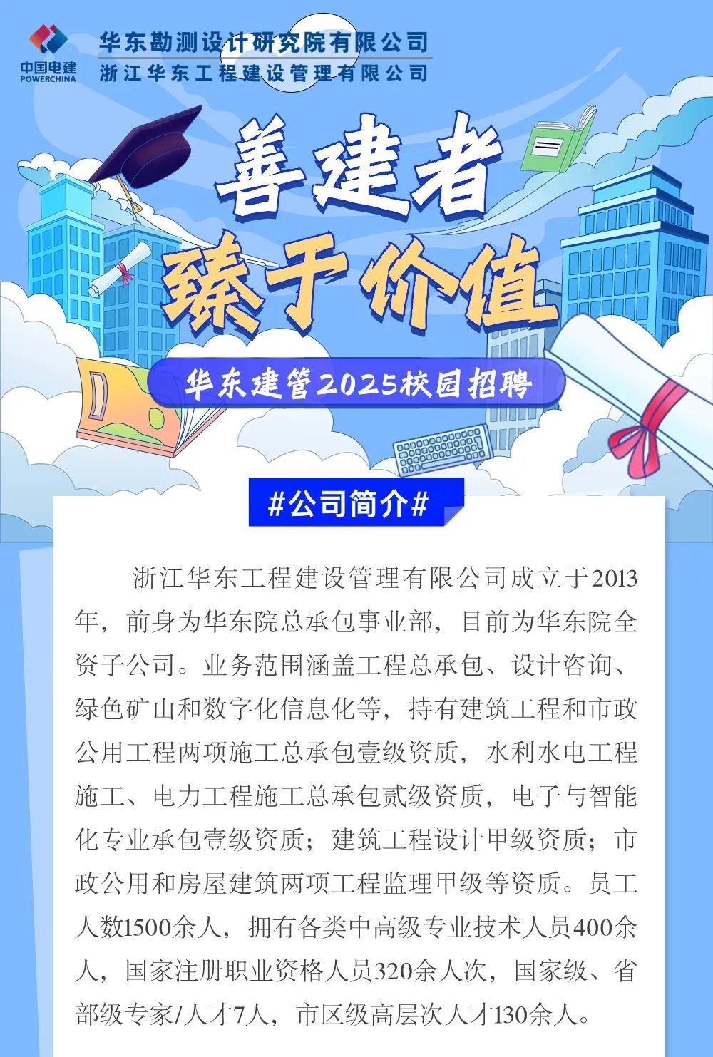 <p>华东勘测设计研究院有限公司</p>
<p>中国电建POWERCHINA浙江华东工程建设管理有限公司</p>
<p>s善建者</p>
<p>G臻于价值</p>
<p>华东建管2025校园招聘</p>
<p>#公司简介#</p>
<p>浙江华东工程建设管理有限公司成立于2013</p>
<p>年,前身为华东院总承包事业部,目前为华东院全</p>
<p>资子公司。业务范围涵盖工程总承包、设计咨询、</p>
<p>绿色矿山和数字化信息化等,持有建筑工程和市政</p>
<p>公用工程两项施工总承包壹级资质,水利水电工程</p>
<p>施工、电力工程施工总承包贰级资质,电子与智能</p>
<p>化专业承包壹级资质;建筑工程设计甲级资质;市</p>
<p>政公用和房屋建筑两项工程监理甲级等资质。员工</p>
<p>人数1500余人,拥有各类中高级专业技术人员400余</p>
<p>人,国家注册职业资格人员320余人次,国家级、省</p>
<p>部级专家/人才7人,市区级高层次人才130余人。</p>