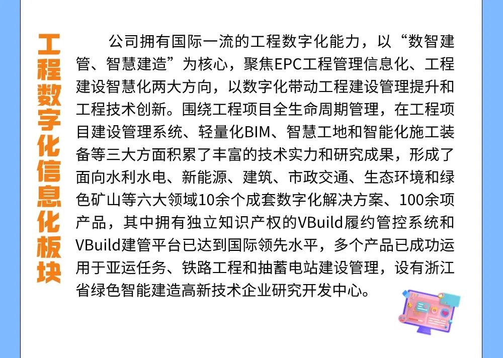 <p>工程数字化信息化板块</p>
<p>公司拥有国际一流的工程数字化能力,以“数智建<br/>管、智慧建造”为核心,聚焦EPC工程管理信息化、工程<br/>建设智慧化两大方向,以数字化带动工程建设管理提升和<br/>工程技术创新。围绕工程项目全生命周期管理,在工程项<br/>目建设管理系统、轻量化BIM、智慧工地和智能化施工装<br/>备等三大方面积累了丰富的技术实力和研究成果,形成了<br/>面向水利水电、新能源、建筑、市政交通、生态环境和绿<br/>色矿山等六大领域10余个成套数字化解决方案、100余项<br/>产品,其中拥有独立知识产权的VBuild履约管控系统和<br/>VBuild建管平台已达到国际领先水平,多个产品已成功运<br/>用于亚运任务、铁路工程和抽蓄电站建设管理,设有浙江<br/>省绿色智能建造高新技术企业研究开发中心。</p>
