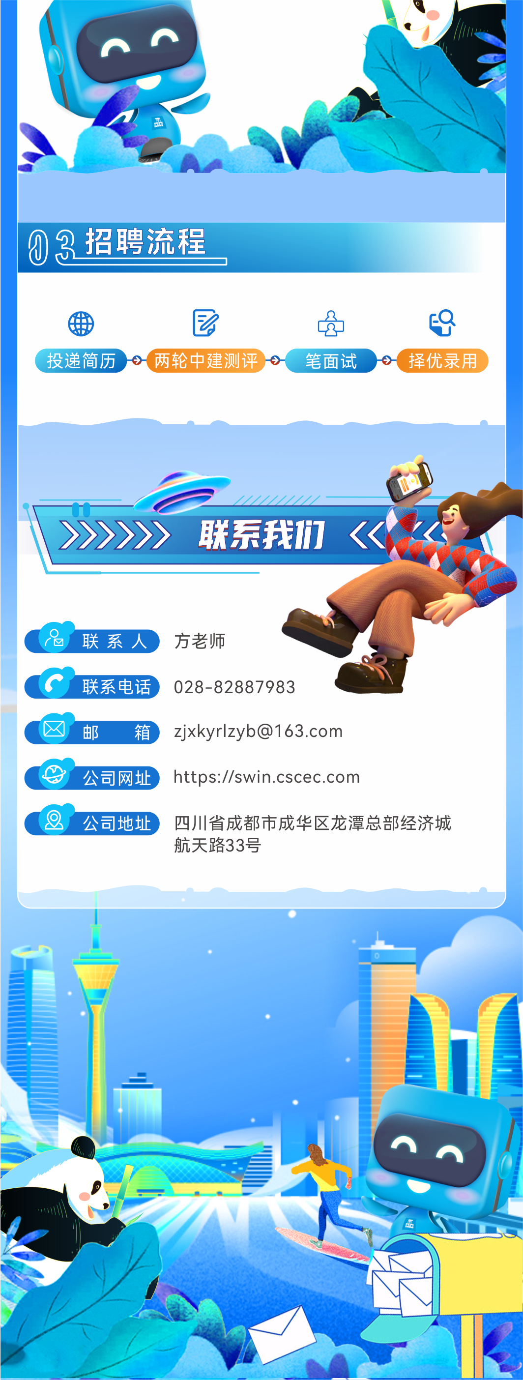<p>3招聘流程<br/>(0</p>
<p> </p>
<p>投递简历<br/>-两轮中建测评</p>
<p>笔面试</p>
<p> </p>
<p> </p>
<p>择优录用</p>
<p>联系我们</p>
<p>联系人<br/>联系电话<br/>邮</p>
<p>箱<br/>公司网址</p>
<p>方老师</p>
<p>028-82887983</p>
<p>zjxkyrlzyb@163.com<br/>https://swin.cscec.com</p>
<p>公司地址四川省成都市成华区龙潭总部经济城</p>
<p>航天路33号</p>
