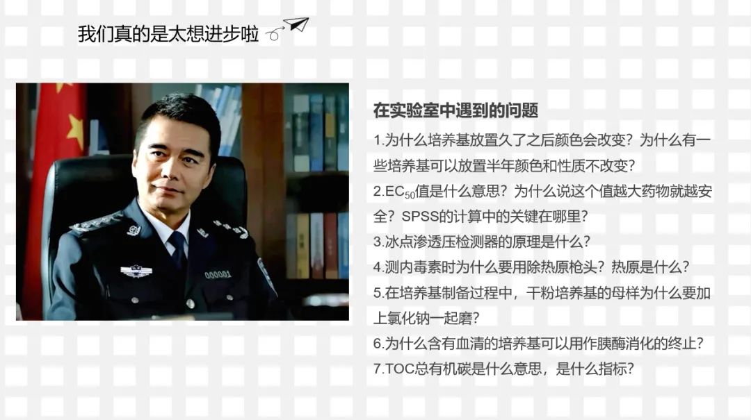 <p>我们真的是太想进步啦</p>
<p>6</p>
<p>在实验室中遇到的问题</p>
<p>1.为什么培养基放置久了之后颜色会改变?为什么有一<br/>些培养基可以放置半年颜色和性质不改变?</p>
<p>2.EC5o值是什么意思?为什么说这个值越大药物就越安<br/>全?SPSS的计算中的关键在哪里?</p>
<p>3.冰点渗透压检测器的原理是什么?</p>
<p>4.测内毒素时为什么要用除热原枪头?热原是什么?<br/>5.在培养基制备过程中，干粉培养基的母样为什么要加<br/>上氯化钠一起磨?</p>
<p>6.为什么含有血清的培养基可以用作胰酶消化的终止?<br/>7.TOC总有机碳是什么意思，是什么指标?</p>
