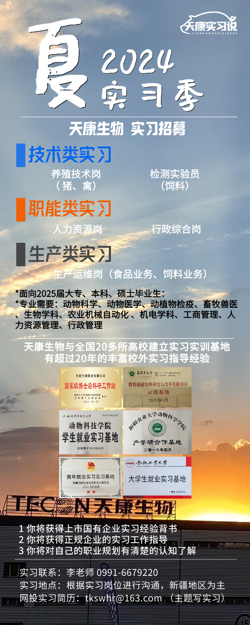 <p>天康实习说</p>
<p>真</p>
<p>2024</p>
<p>只实习季</p>
<p>天康生物实习招募</p>
<p>技术类实习</p>
<p>养殖技术岗检测实验员</p>
<p>(猪、禽)(饲料)</p>
<p>职能类实习</p>
<p>人力资源岗行政综合岗</p>
<p>生产类实习</p>
<p>生产运维岗(食品业务、饲料业务)</p>
<p>*面向2025届大专、本科、硕士毕业生:</p>
<p>*专业需要:动物科学、动物医学、动植物检疫、畜牧兽医</p>
<p>、生物学科、农业机械自动化、机电学科、工商管理、人</p>
<p>力资源管理、行政管理</p>
<p>天康生物与全国20多所高校建立实习实训基地</p>
<p>有超过20年的丰富校外实习指导经验</p>
<p>天康生物股份有限公司石河子大平电网5</p>
<p>国家级博士后科研工作站教育部新农科研究与攻革实践项目</p>
<p>示范基地</p>
<p>2021年1月</p>
<p>西西北农林科技大学 NO.Y212117山火学动物科</p>
<p>动物科技学院</p>
<p>学生就业实习基地有效期至22年10月产学研合作基地二零一六年四月</p>
<p>新D合肥工紫大警</p>
<p>青年就业实习见习基地青国新福建有区大学生就业实习基地</p>
<p>  道6号:2025011</p>
<p>TECEN天康生物</p>
<p>1你将获得上市国有企业实习经验背书</p>
<p>2你将获得正规企业的实习工作指导</p>
<p>3你将对自己的职业规划有清楚的认知了解</p>
<p>实习联系李老师0991-6679220</p>
<p>实习地点:根据实习岗位进行沟通,新疆地区为主</p>
<p>网投实习简历: tkswhr@163.com (主题写实习)</p>
