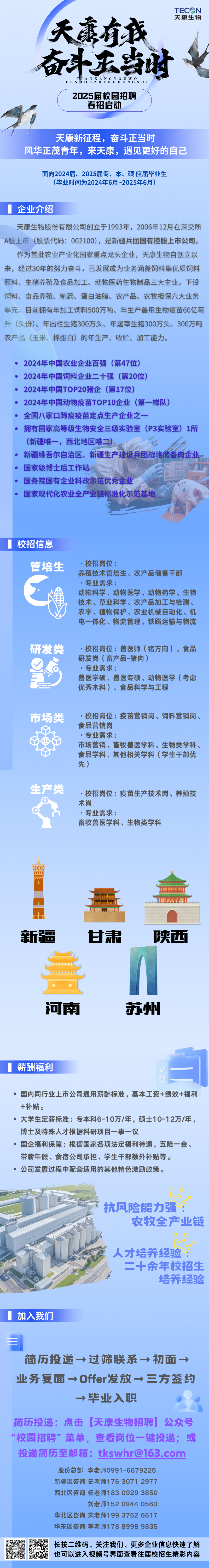 <p>TEC N</p>
<p>天康生物</p>
<p>天有我</p>
<p>奋斗庆当时女</p>
<p>FENBOUZHENGDANGSH 1</p>
<p>Z0Z5届校园招聘</p>
<p>春招启动</p>
<p>天康新征程,奋斗正当时</p>
<p>风华正茂青年,来天康,遇见更好的自己</p>
<p>面向2024届、2025届专、本、硕应届毕业生</p>
<p>(毕业时间为2024年6月~2025年6月)</p>
<p>企业介绍</p>
<p>天康生物股份有限公司创立于1993年,2006年12月在深交所</p>
<p>A股上市(股票代码: 002100),是新疆兵团国有控股上市公司。</p>
<p>作为首批农业产业化国家重点龙头企业,天康生物自创立以</p>
<p>来,经过30年的努力奋斗,已发展成为业务涵盖饲料集优质饲料</p>
<p>原料、生猪养殖及食品加工、动物医药生物制品三大主业,下设</p>
<p>饲料、食品养殖、制药、蛋白油脂、农产品、农牧担保六大业务</p>
<p>单元,目前拥有年加工饲料500万吨、年生产兽用生物疫苗60亿毫</p>
<p>升(头份)、年出栏生猪300万头、年屠宰生猪300万头、300万吨</p>
<p>农产品(玉米、棉蛋白)的年生产、收贮、加工能力。</p>
<p> 2024年中国农业企业百强(第47位)</p>
<p>2024年中国饲料企业十强(第20位)</p>
<p>2024年中国TOP20猪企(第17位)</p>
<p>2024年中国动物疫苗TOP10企业(第-梯队)</p>
<p>全国八家☐蹄疫疫苗定点生产企业之?- -</p>
<p>拥有国家高等级生物安全三级实验室(P3实验室) 1所</p>
<p>(新疆唯一,西北地区唯二)。</p>
<p>新疆维吾尔自治区、新疆生产建设兵团战略储备肉企业。</p>
<p>国家级博士后工作站</p>
<p>国务院国有企业科改示范优秀企业</p>
<p>国家现代化农业全产业链标准化示范基地</p>
<p>校招信息</p>
<p>管培生.校招岗位:</p>
<p>养殖技术管培生、农产品储备干部</p>
<p>.专业需求:</p>
<p>动物科学、动物医学、动物药学、生物</p>
<p>技术、草业科学、农产品加工与检测、</p>
<p>农学、植物保护、农业机械自动化、机</p>
<p>电一体化、物流管理、铁路运输与物流</p>
<p>研发类.校招岗位:兽医师(猪方向)、食品</p>
<p>研发岗(畜产品-猪肉)</p>
<p>.专业需求:</p>
<p>兽医学硕、兽医专硕、动物医学(考虑</p>
<p>优秀本科)、食品科学与工程</p>
<p>市场类.校招岗位:疫苗营销岗、饲料营销岗、</p>
<p>食品营销岗</p>
<p>.专业需求:</p>
<p>市场营销、畜牧兽医学科、生物类学科、</p>
<p>食品学科、其他相关学科(学生干部优</p>
<p>先)</p>
<p>生产类.校招岗位:疫苗生产技术岗、养殖技</p>
<p>术岗</p>
<p>.专业需求:</p>
<p>畜牧兽医学科、生物类学科</p>
<p>w</p>
<p>....</p>
<p>lmmn</p>
<p>新疆甘肃陕西</p>
<p> </p>
<p>河南苏州</p>
<p>薪酬福利白</p>
<p> 国内同行业上市公司通用薪酬标准,基本工资+绩效+福利</p>
<p>+补贴。</p>
<p> 大学生定薪标准:专本科6-10万/年,硕士10-12万/年,</p>
<p>博士及特殊人才根据科研项目一事一议</p>
<p> 国企福利保障:根据国家各项法定福利待遇,五险-金、</p>
<p>带薪年假、食宿公司承担、学生干部额外补贴等。</p>
<p> 公司发展过程中配套适用的其他特色激励政策。</p>
<p>大酒头九公</p>
<p>:抗风险能力强:</p>
<p>农牧全产业链</p>
<p>人才培养经验:</p>
<p>二十余年校招生</p>
<p>培养经验</p>
<p>加入我们</p>
<p>三</p>
<p>简历投递→过筛联系→初面→</p>
<p>业务复面→Offer发放→三方签约</p>
<p>→毕业入职</p>
<p>简历投递:点击天康生物招聘公众号</p>
<p>"校园招聘”菜单,查看岗位一键投递;或</p>
<p>投递简历至邮箱: tkswhr@163.com</p>
<p>股份总部李老师0991 -6679225</p>
<p>新疆区咨询史老师176 3071 2977</p>
<p>西北区咨询杨老师183 0929 3850</p>
<p>刘老师152 0944 0560</p>
<p>华北区咨询宋老师199 3762 6617</p>
<p>华东区咨询李老师178 8998 9835</p>
<p>只易影长按二维码,关注我们,更多企业信息快速了解</p>
<p>也可以进入视频号界面查看往届校招生精彩内容</p>
