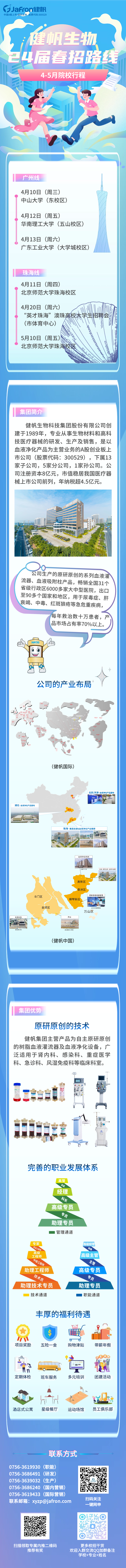 <p>扫描领取专属内推二维码更多校招干货</p>
<p>推荐有奖欢迎入群交流QQ加群备注</p>
<p>学校+专业+姓名</p>

<table>
<tr><td colspan="3">(Jafron健帆中国A股上市;健帆生物股票代码:300529健帆生物24届 春招路线4-5月院校行程9I、1。".广州线4月10日(周三)中山大学(东校区)4月12日(周五)华南理工大学(五山校区)4月13日(周六)广东工业大学(大学城校区)珠海线4月11日 (周四)北京师范大学珠海校区4月20日 (周六) I( “英才珠海”澳珠高校大学生招聘会(市体育中心)5月10日(周五)  北京师范大学珠海校区</td>
</tr>
<tr><td colspan="3">集团简介健帆生物科技集团股份有限公司创建于1989年,专业从事生物材料和高科技医疗器械的研发、生产及销售,是以血液净化产品为主营业务的A股创业板上市公司(股票代码: 300529),下属13家子公司,5家分公司,1家孙公司。公司注册资本8亿元,市值稳居我国医疗器械上市公司前列,年纳税超4.5亿元。国   战 I U II市 凹生泰 eS王公司生产的原研原创的系列血液灌流器、血液吸附柱产品,畅销全国31个省级行政6000多家大中型医院,出☐至90多个国家和地区,用于尿毒症、肝衰竭、中毒、 红斑狼疮等急危重疾病,7,每年救治数十万患者,产品市场占有率70%以上。HA130 s日5日 ◆公司的产业布局( .I 了.? 聘明照型区5. s\\? ”B .IE(健帆国际)北京/天津.血液净化产品基地实文 \'兰湖北.血液净化产品基地沙东 I。珠海.集团总部&血液净化产业集群些前 通 Q第生 I血液净化耗材全用产业园 珠海.朱团总部。健帆科技园牛、 吃业高新区香洲区肾病患者健康管理斗门J区横琴新区金湾区 多徒庐竺理万山区生物材料 药业 ]N5 \' s里树新材 健福制药{参殿(健帆中国)集团优势原研原创的技术健帆集团主营产品为自主原研原创的树脂血液灌流器及血液净化设备,广泛适用于肾内科、感染科、重症医学科、急诊科、风湿免疫科等临床科室。阜) 区工业馆 m 1车 i60o 1 当 品 一I 1厚L8 8  。完善的职业发展体系、包监经理科本高级专员客员助理专员1管理通道专家 高级经理吉深工程街 理高级工程师 高级主管中级工印 、 生餐助理工程师 高级专员龙术房助理技术专员 助理专员技术通道 1职能通道丰厚的福利待遇YY ?$ .In 。B I项目奖励 五险一金 购物津贴 带薪年假。In 0 O 中 .L定期体检 班车服务 多元培训 团建活动月 勇 hit七酒店式公寓 星级餐厅 运动场馆 员工俱乐部</td>
</tr>
<tr><td colspan="3">联系方式0756-3619930 (职能)0756-3686491 (研发)0756-3639032 (生产)0756-3686240 (国内营销)0756-3619433 (国际营销)联系邮箱: xyzp@jafron.com 扫码关注一键网申</td>
</tr>
<tr><td>回 回</td>
<td></td>
<td> 疑 af0 凄  品</td>
</tr>
</table>

