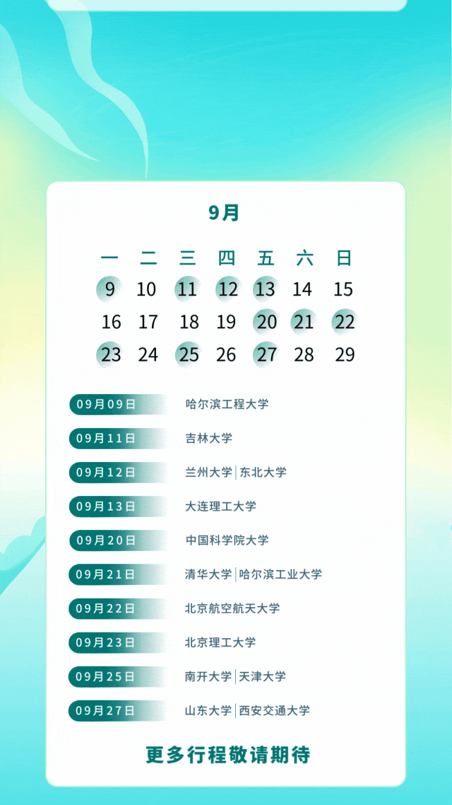 <p>9月</p>
<p>二<br/>0</p>
<p>10<br/>16 17<br/>23</p>
<p>24</p>
<p>三</p>
<p>11</p>
<p>18</p>
<p>25</p>
<p>四<br/>五<br/>六<br/>日<br/>12<br/>13<br/>14</p>
<p>15</p>
<p>19</p>
<p>20<br/>②1</p>
<p>22</p>
<p>26</p>
<p>27</p>
<p>28</p>
<p>29</p>
<p>09月09日<br/>09月11日<br/>09月12日<br/>09月13日<br/>09月20日<br/>09月21日<br/>09月22日<br/>09月23日<br/>09月25日<br/>09月27日</p>
<p>哈尔滨工程大学</p>
<p>吉林大学</p>
<p>兰州大学|东北大学<br/>大连理工大学</p>
<p>中国科学院大学</p>
<p>清华大学|哈尔滨工业大学<br/>北京航空航天大学</p>
<p>北京理工大学</p>
<p>南开大学|天津大学</p>
<p>山东大学|西安交通大学</p>
<p>更多行程敬请期待</p>
