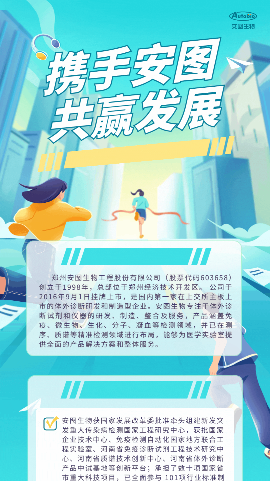 <p>Autobio</p>
<p>安图生物</p>
<p>携手安图</p>
<p>E</p>
<p>发</p>
<p>顾I</p>
<p>11</p>
<p>郑州安图生物工程股份有限公司(股票代码603658)</p>
<p>创立于1998年,总部位于郑州经济技术开发区。公司于</p>
<p>2016年9月1日挂牌上市,是国内第一家在上交所主板.上</p>
<p>市的体外诊断研发和制造型企业。安图生物专注于体外诊</p>
<p>断试剂和仪器的研发、制造、整合及服务,产品涵盖免</p>
<p>疫、微生物、生化、分子、凝血等检测领域,并已在测</p>
<p>序、质谱等精准检测领域进行布局,能够为医学实验室提</p>
<p>供全面的产品解决方案和整体服务。</p>
<p>!</p>
<p>M安图生物获国家发展改革委批准牵头组建新发突</p>
<p>发重大传染病检测国家工程研究中心,获批国家</p>
<p>企业技术中心、免疫检测自动化国家地方联合工</p>
<p>程实验室、河南省免疫诊断试剂工程技术研究中</p>
<p>心、河南省质谱技术创新中心、河南省体外诊断</p>
<p>产品中试基地等创新平台;承担了数十项国家省</p>
<p>市重大科技项目,已全面参与101项行业标准制</p>
