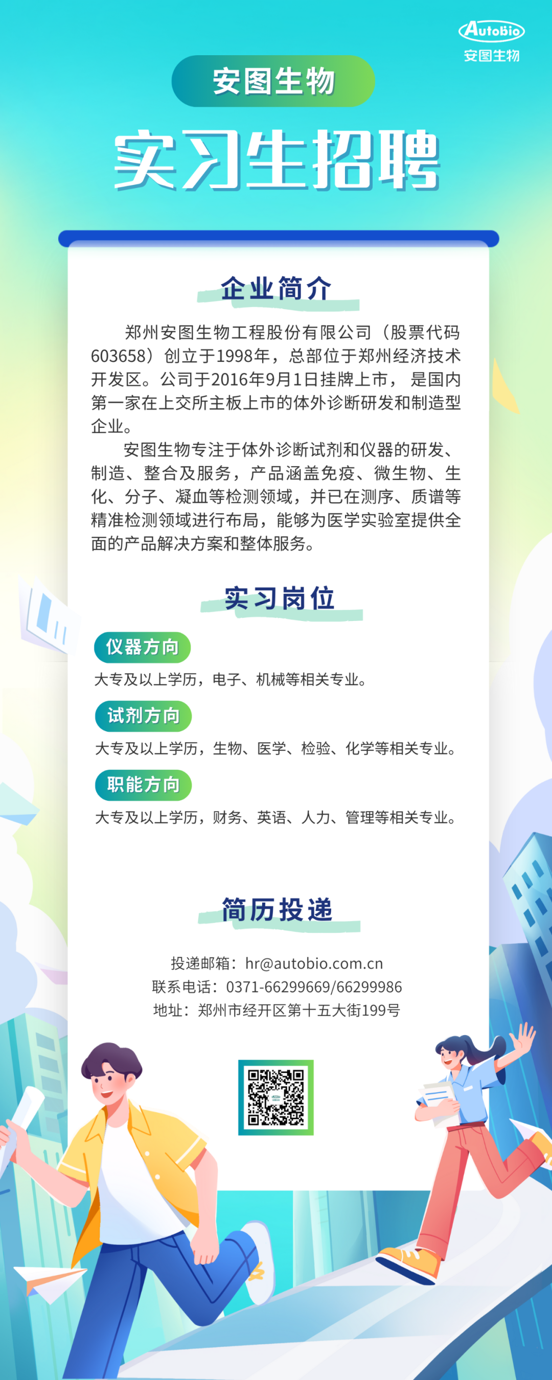<p>安图生物</p>
<p>Autobic<br/>安图生物</p>
<p>实习生招聘</p>
<p>企业简介</p>
<p>郑州安图生物工程股份有限公司(股票代码<br/>603658)创立于1998年，总部位于郑州经济技术<br/>开发区。公司于2016年9月1日挂牌上市，是国内<br/>第一家在上交所主板上市的体外诊断研发和制造型<br/>企业。</p>
<p>安图生物专注于体外诊断试剂和仪器的研发、<br/>制造、整合及服务，产品涵盖免疫、微生物、生<br/>化、分子、凝血等检测领域，并已在测序、质谱等<br/>精准检测领域进行布局，能够为医学实验室提供全<br/>面的产品解决方案和整体服务。</p>
<p>实习岗位</p>
<p>仪器方向</p>
<p>大专及以上学历，电子、机械等相关专业。</p>
<p>试剂方向</p>
<p>大专及以上学历，生物、医学、检验、化学等相关专业。<br/>职能方向</p>
<p>大专及以上学历，财务、英语、人力、管理等相关专业。</p>
<p>简历投递</p>
<p>投递邮箱:hr@autobio.com.cn<br/>联系电话:0371-66299669/66299986<br/>地址:郑州市经开区第十五大街199号</p>

