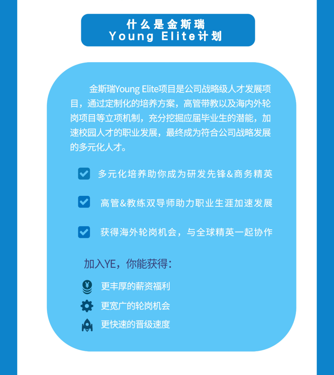 什么是金斯瑞\\nYoung EIite计划\\n金斯瑞Young Elite项目是公司战略级人才发展项\\n目，通过定制化的培养方案，高管带教以及海内外轮\\n岗项目等立项机制，充分挖掘应届毕业生的潜能，加\\n速校园人才的职业发展，最终成为符合公司战略发展\\n的多元化人才。\\n多元化培养助你成为研发先锋&商务精英\\n高管&教练双导师助力职业生涯加速发展\\n获得海外轮岗机会，与全球精英一起协作\\n加入YE，你能获得:\\n更丰厚的薪资福利\\n更宽广的轮岗机会\\n更快速的晋级速度\\n