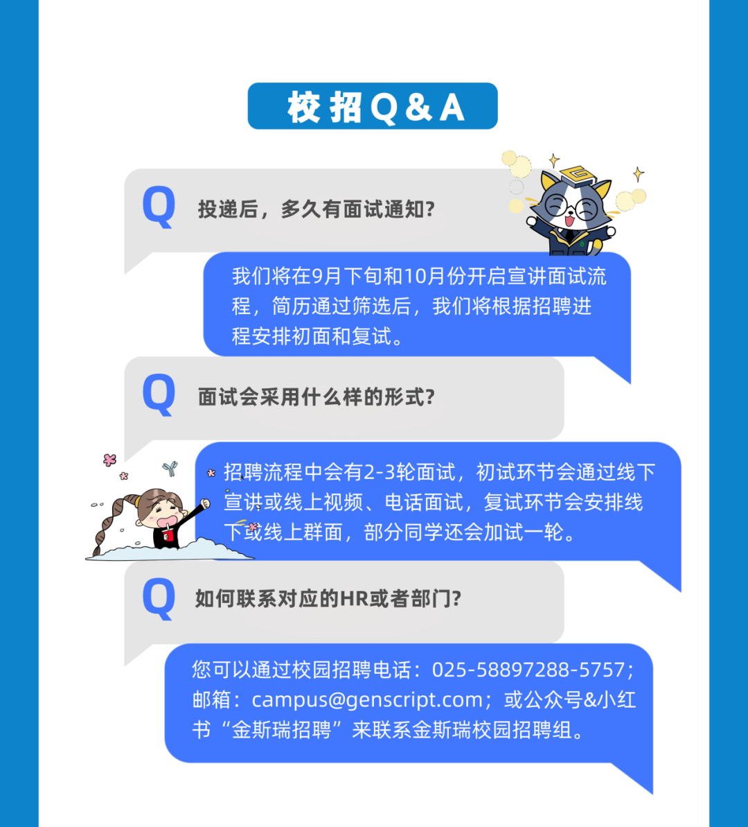 校招Q&A\\n投递后，多久有面试通知?\\n我们将在9月下旬和10月份开启宣讲面试流\\n程，简历通过筛选后，我们将根据招聘进\\n程安排初面和复试。\\n面试会采用什么样的形式?\\n \\n招聘流程中会有2-3轮面试，初试环节会通过线下\\n \\n*\\n宣讲或线上视频、电话面试，复试环节会安排线\\n下或线上群面，部分同学还会加试一轮。\\n如何联系对应的HR或者部门?\\n您可以通过校园招聘电话:025-58897288-5757;\\n邮箱:****;或公众号&小红\\n书“金斯瑞招聘”来联系金斯瑞校园招聘组。\\n