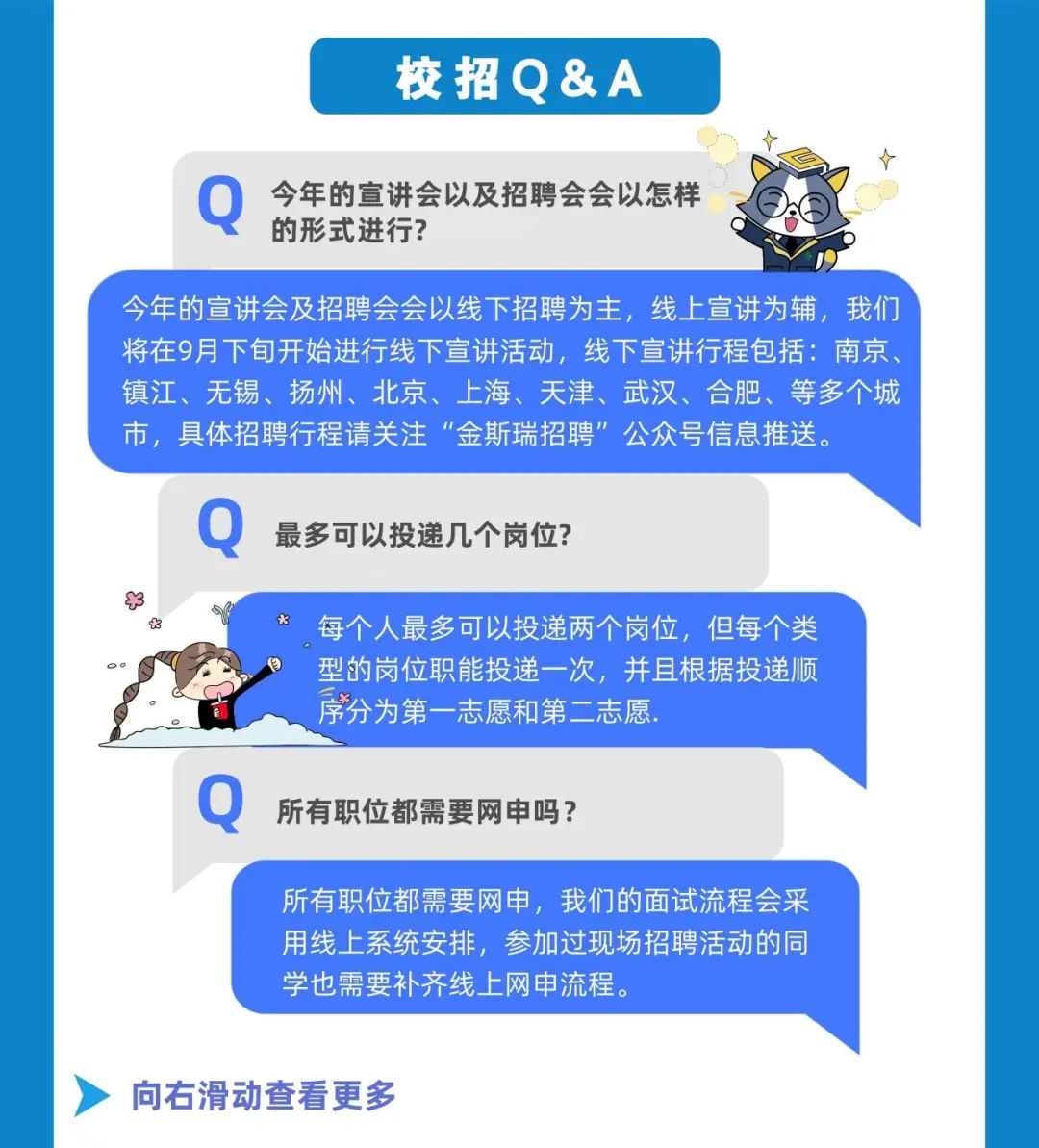 校招Q&A\\n今年的宣讲会以及招聘会会以怎样\\n的形式进行?\\n今年的宣讲会及招聘会会以线下招聘为主，线上宣讲为辅，我们\\n将在9月下旬开始进行线下宣讲活动，线下宣讲行程包括:南京.\\n镇江、无锡、扬州、北京、上海、天津、武汉、合肥、等多个城\\n市，具体招聘行程请关注“金斯瑞招聘”\\n公众号信息推送。\\n最多可以投递几个岗位?\\n每个人最多可以投递两个岗位，但每个类\\n型的岗位职能投递一次，并且根据投递顺\\n序分为第一志愿和第二志愿.\\n所有职位都需要网申吗?\\n所有职位都需要网中，我们的面试流程会采\\n用线上系统安排，参加过现场招聘活动的同\\n学也需要补齐线上网申流程。\\n向右滑动查看更多\\n