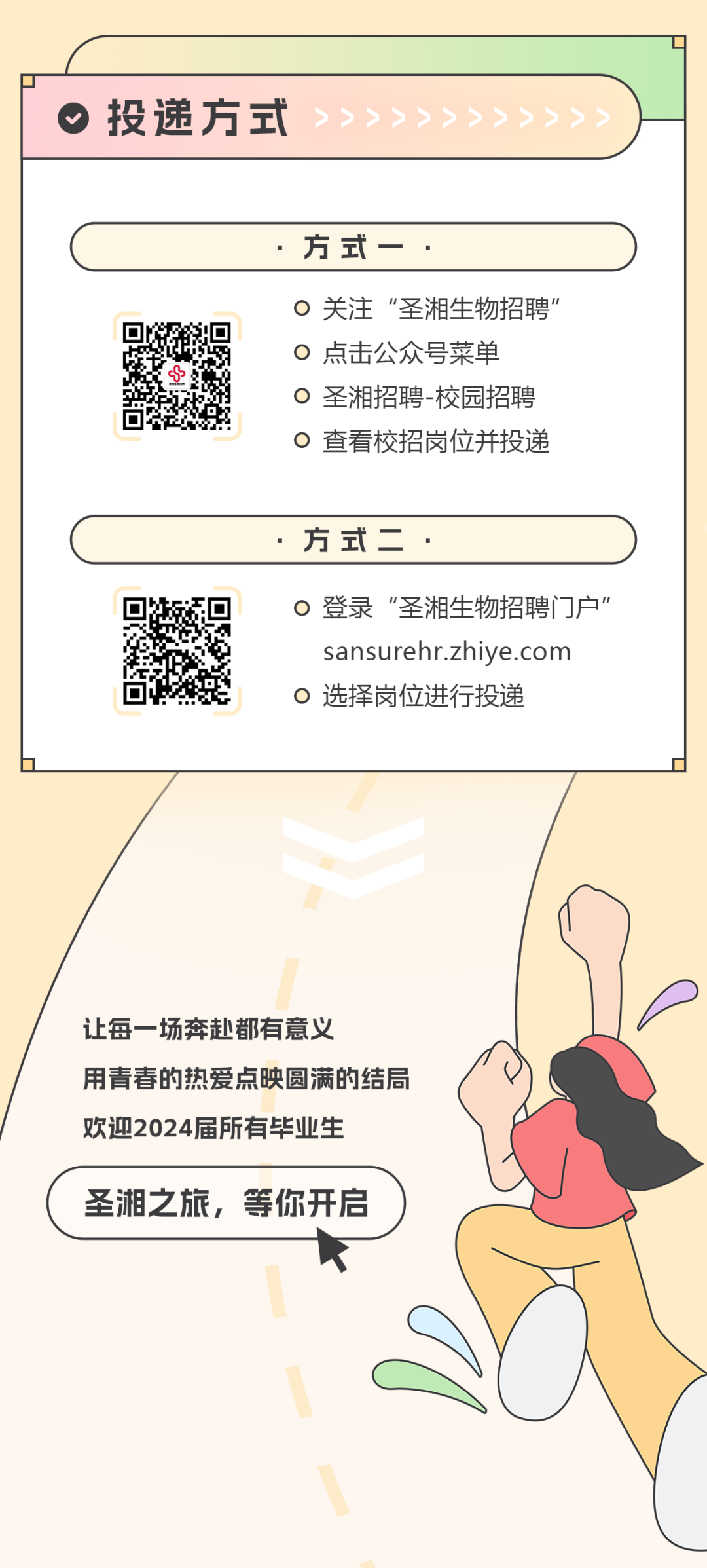 <p>投递方式</p>
<p>方式-</p>
<p>关注“圣湘生物招聘”<br/>点击公众号菜单</p>
<p>0圣湘招聘-校园招聘<br/>查看校招岗位并投递</p>
<p>方式二</p>
<p>0登录“圣湘生物招聘门户”</p>
<p>sansurehr.zhiye.com<br/>选择岗位进行投递</p>
<p>让每一场奔赴都有意义</p>
<p>用青春的热爱点映圆满的结局<br/>欢迎2024届所有毕业生</p>
<p>圣湘之旅，等你开启</p>
