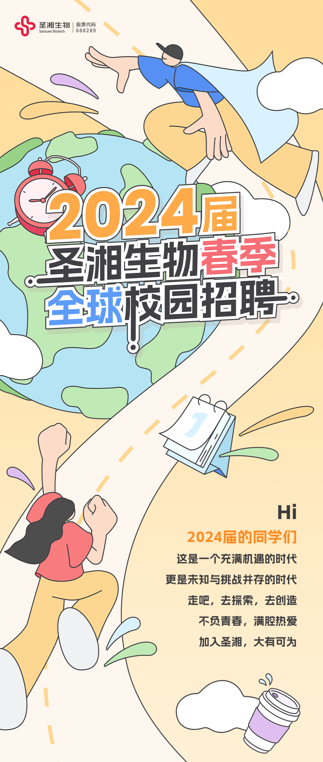 <p> <br/>圣湘生物<br/>股票代码</p>
<p>688289</p>
<p>2024幅<br/>圣湘生物春季<br/>全球校园招聘</p>
<p>Hi</p>
<p>2024届的同学们<br/>这是一个充满机遇的时代<br/>更是未知与挑战并存的时代</p>
<p>走吧，去探索，去创造<br/>不负青春，满腔热爱<br/>加人圣湘，大有可为</p>
