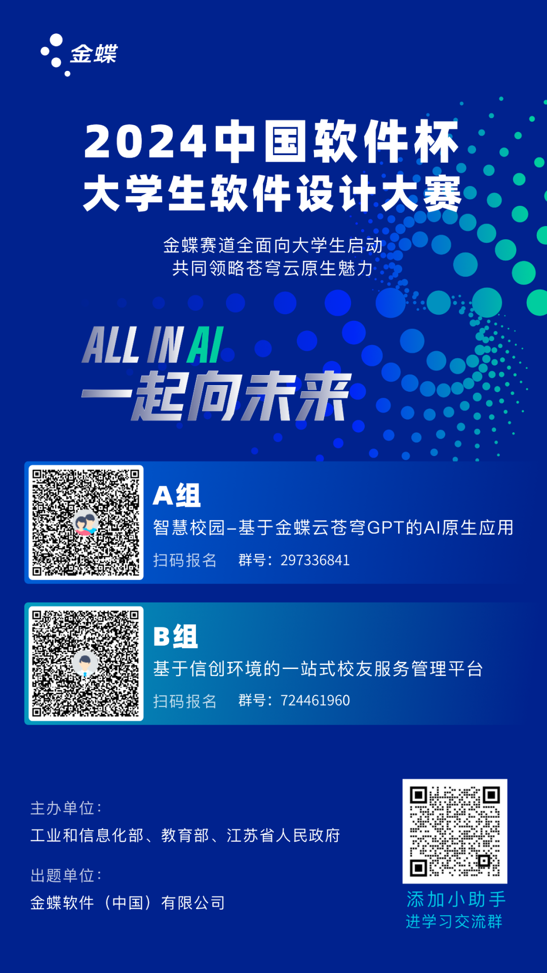 <p>金蝶</p>
<p>2024中国软件杯<br/>大学生软件设计大赛</p>
<p>金蝶赛道全面向大学生启动<br/>共同领略苍穹云原生魅力</p>
<p>ALLINAU</p>
<p>一起向未来</p>
<p>A组</p>
<p>智慧校园-基于金蝶云苍穹GPT的AI原生应用<br/>扫码报名<br/>群号:297336841</p>
<p>B组</p>
<p>基于信创环境的一站式校友服务管理平台<br/>扫码报名<br/>群号:724461960</p>
<p>主办单位</p>
<p>工业和信息化部、教育部、江苏省人民府</p>
<p>出题单位:</p>
<p>金蝶软件(中国)有限公司</p>
<p>添加小助手<br/>进学习交流群</p>
