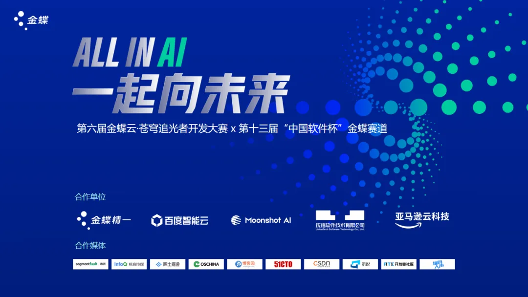 <p>金蝶</p>
<p>ALLINAI</p>
<p>一起向未来</p>
<p>第六届金蝶云苍穹追光者开发大赛 x第十三届“中国软件杯”金蝶赛道</p>
<p>合作单位</p>
<p>金蝶精一</p>
<p>百度智能云</p>
<p>Moonshot Al</p>
<p>合作媒体<br/>segmentfault 思</p>
<p>InfoQ极客传煤</p>
<p>稀土掘金</p>
<p>OSCHINA</p>
<p>春客园</p>
<p>51CT0</p>
<p>统信软件技术有限公司</p>
<p>亚马逊云科技</p>
<p>csDn</p>
<p>示说</p>
<p>R开发者社区</p>

