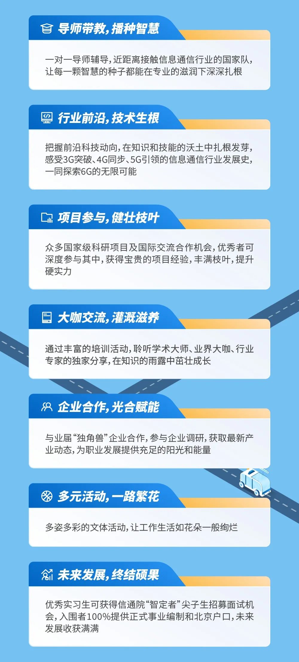 <p>自导师带教，播种智慧</p>
<p>一对一导师辅导,近距离接触信息通信行业的国家队，<br/>让每一颗智慧的种子都能在专业的滋润下深深扎根</p>
<p> <br/>行业前沿，技术生根</p>
<p>把握前沿科技动向,在知识和技能的沃土中扎根发芽，<br/>感受3G突破、4G同步、5G引领的信息通信行业发展史，<br/>一同探索6G的无限可能</p>
<p>项目参与，健壮枝叶</p>
<p>众多国家级科研项目及国际交流合作机会,优秀者可<br/>深度参与其中,获得宝贵的项目经验,丰满枝叶,提升<br/>硬实力</p>
<p>大咖交流，灌溉滋养</p>
<p>通过丰富的培训活动,聆听学术大师、业界大咖、行业<br/>专家的独家分享,在知识的雨露中茁壮成长</p>
<p>8企业合作，光合赋能</p>
<p>与业届“独角兽”企业合作,参与企业调研,获取最新产<br/>业动态,为职业发展提供充足的阳光和能量</p>
<p>多元活动，一路繁花</p>
<p>多姿多彩的文体活动,让工作生活如花朵一般绚烂</p>
<p>1 未来发展，终结硕果</p>
<p>优秀实习生可获得信通院“智定者”尖子生招募面试机<br/>会,入围者100%提供正式事业编制和北京户口,未来<br/>发展收获满满</p>
