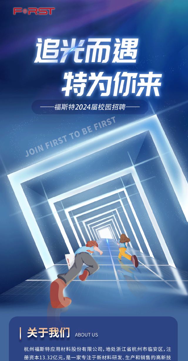 <p>FRST</p>
<p>追光而遇</p>
<p>特为你来</p>
<p>-福斯特2024届校园招聘-</p>
<p>。FIRST </p>
<p>TOBE</p>
<p>1RS</p>
<p>O</p>
<p> 关于我们ABOUT US</p>
<p>杭州福斯特应用材料股份有限公司,地处浙江省杭州市临安区,注</p>
<p>册资本13.32亿元,是一家专注于新材料研发、生产和销售的高新技</p>
