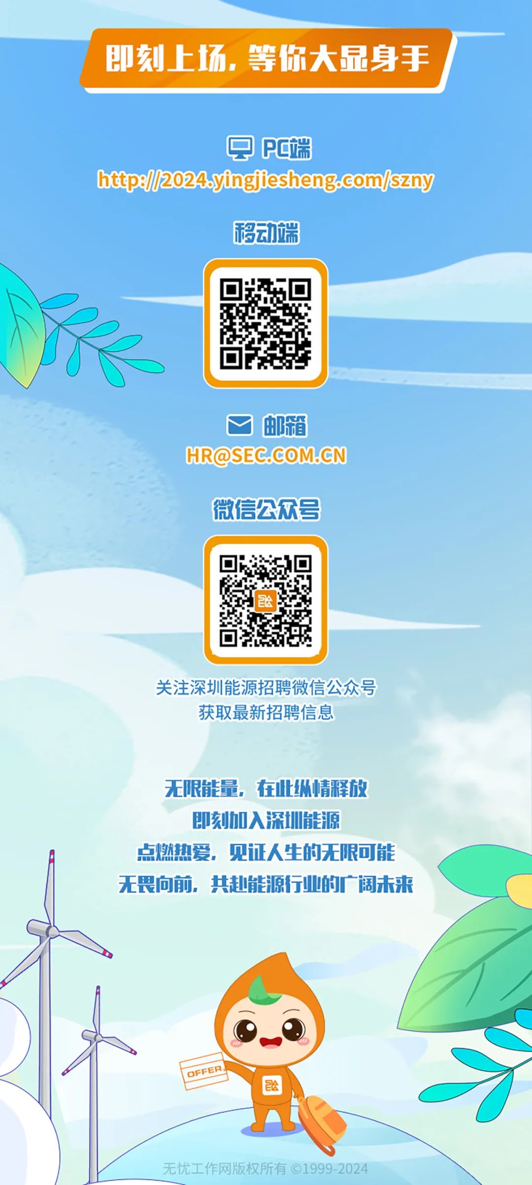 <p>即刻上场.等你大显身手</p>
<p> E端</p>
<p>httpe//2024.yingjiesheng.com/szny</p>
<p>移动端</p>
<p>邮箱</p>
<p>HR@SEC.COM.CN</p>
<p>微信公众号</p>
<p>关注深圳能源招聘微信公众号<br/>获取最新招聘信息</p>
<p>无限能量，在此纵情释放</p>
<p>即刻加入深圳能源</p>
<p>点燃热爱，见证人生的无限可能<br/>无畏向前，共赴能源行业的广阔未来</p>
<p>66</p>
<p>无忧工作网版权所有&copy;1999-2024</p>
