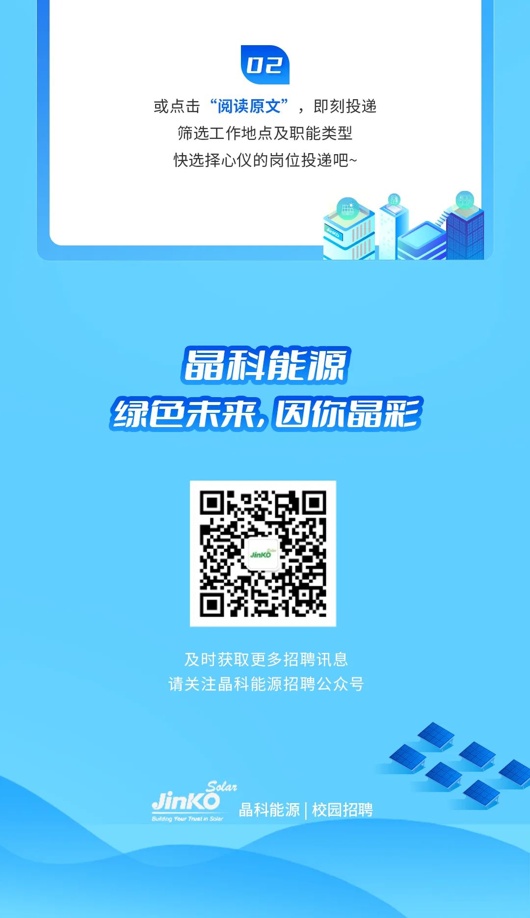 <p>02</p>
<p>或点击“阅读原文”,即刻投递</p>
<p>筛选工作地点及职能类型<br/>快选择心仪的岗位投递吧~</p>
<p>扇科能源</p>
<p>绿色未来,因你晶彩</p>
<p>及时获取更多招聘讯息<br/>请关注科能源招聘公众号</p>
<p>Sotar</p>
<p>JinKO<br/>科能源|校园招聘<br/>dng Your Trutn Soa</p>