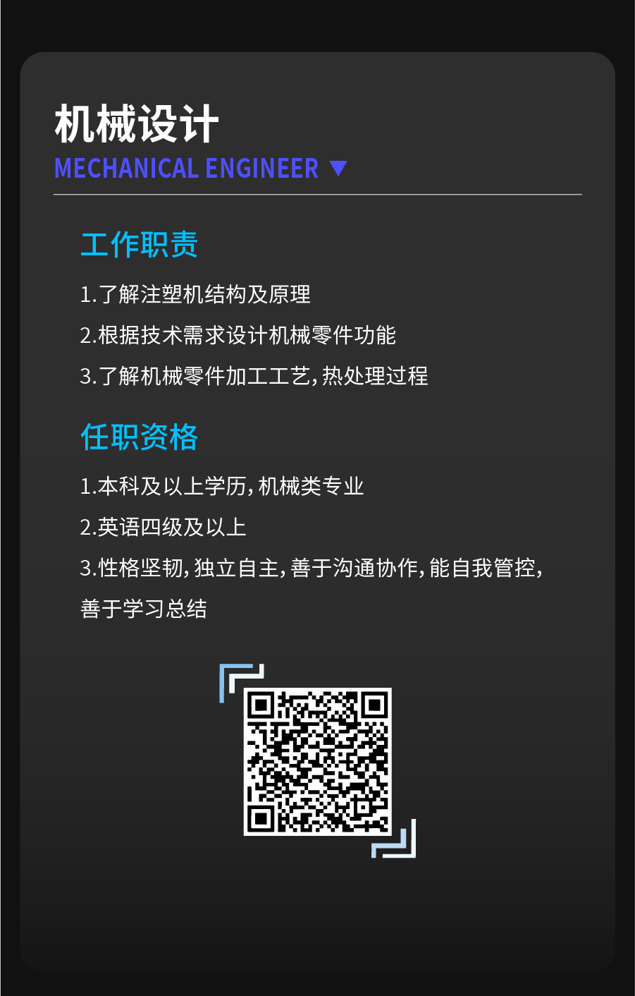 <p>机械设计</p>
<p>MECHANICALENGINEER</p>
<p>工作职责</p>
<p>1.了解注塑机结构及原理</p>
<p>2.根据技术需求设计机械零件功能<br/>3.了解机械零件加工工艺,热处理过程</p>
<p>任职资格</p>
<p>1.本科及以上学历,机械类专业</p>
<p>2.英语四级及以上</p>
<p>3.性格坚韧,独立自主,善于沟通协作,能自我管控，<br/>善于学习总结</p>
