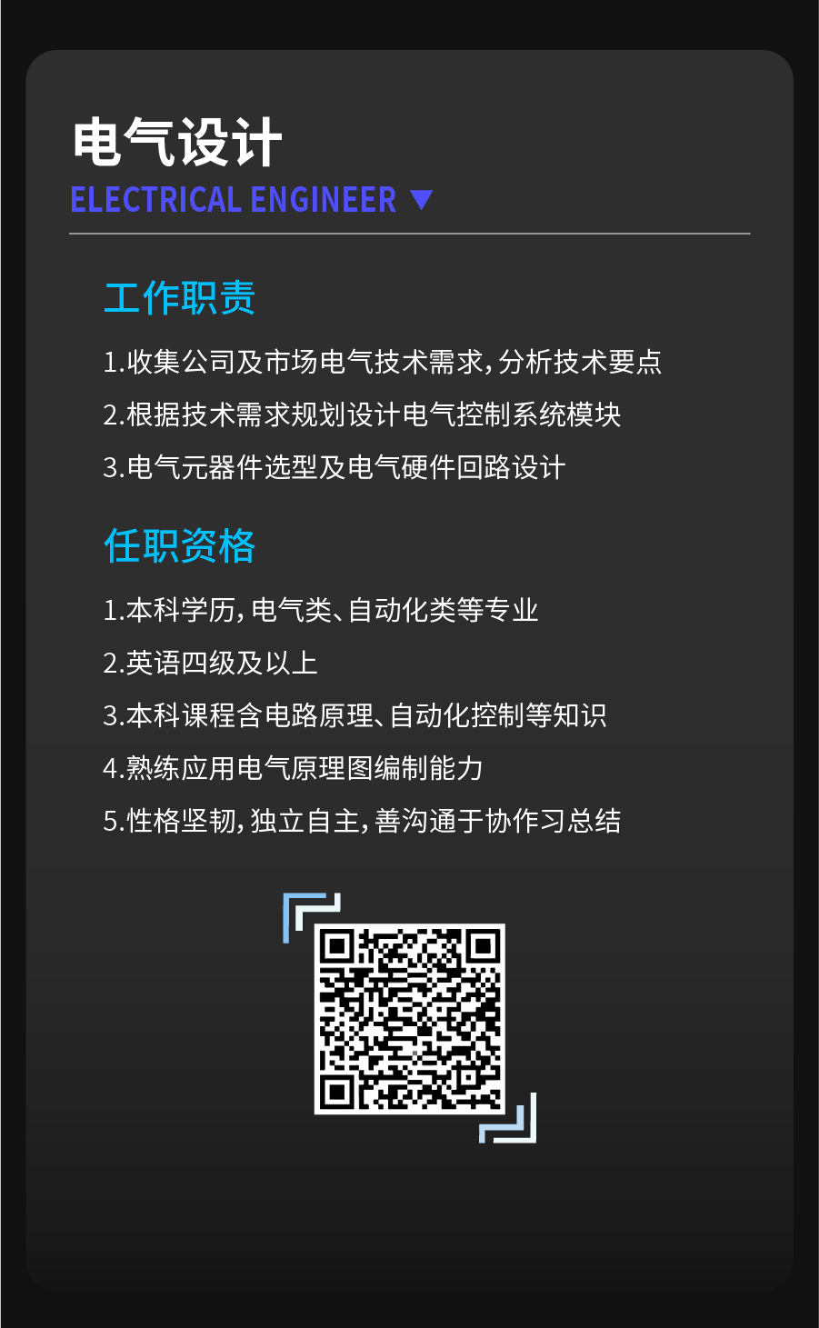 <p>电气设计</p>
<p>ELECTRICALENGINEER</p>
<p>工作职责</p>
<p>1.收集公司及市场电气技术需求,分析技术要点<br/>2.根据技术需求规划设计电气控制系统模块<br/>3.电气元器件选型及电气硬件回路设计</p>
<p>任职资格</p>
<p>1.本科学历,电气类、自动化类等专业<br/>2.英语四级及以上</p>
<p>3.本科课程含电路原理、自动化控制等知识<br/>4.熟练应用电气原理图编制能力</p>
<p>5.性格坚韧,独立自主,善沟通于协作习总结</p>
