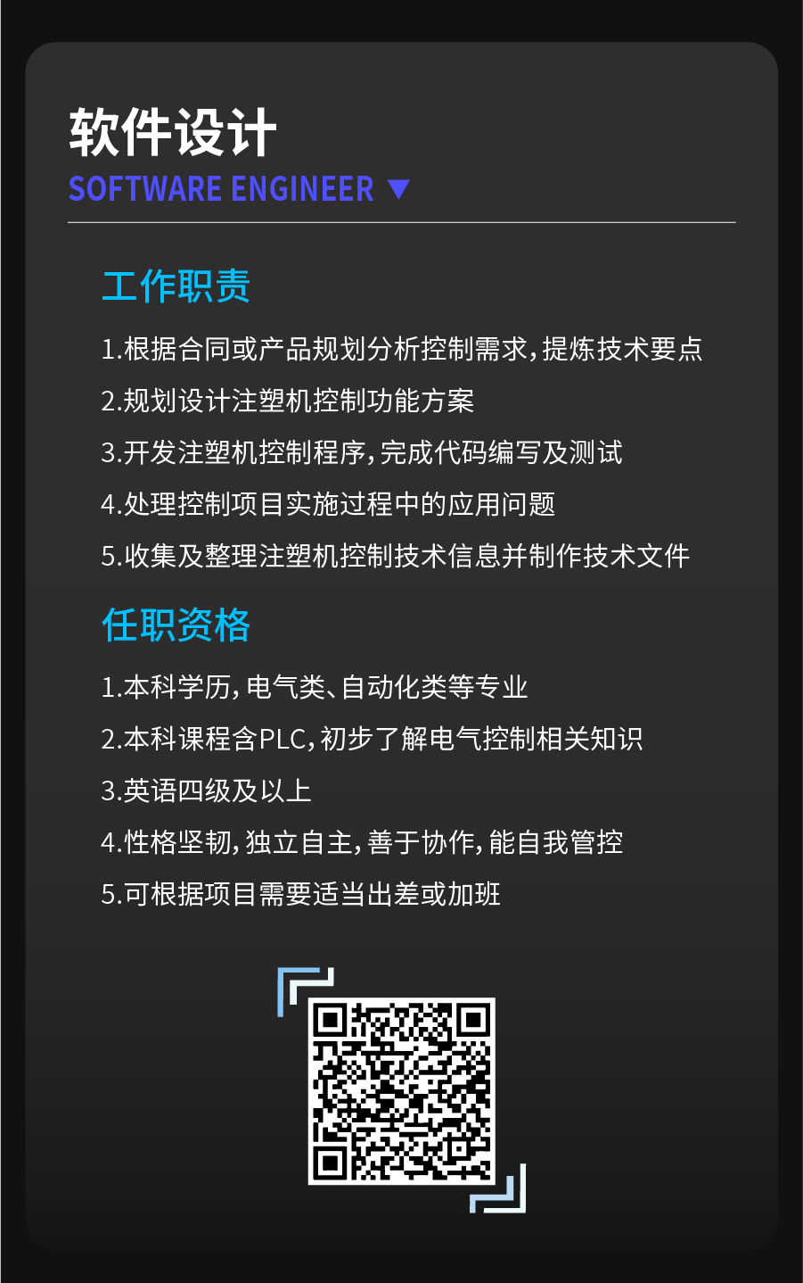 <p>软件设计</p>
<p>SOFTWARE ENGINEER</p>
<p>工作职责</p>
<p>1.根据合同或产品规划分析控制需求,提炼技术要点<br/>2.规划设计注塑机控制功能方案</p>
<p>3.开发注塑机控制程序,完成代码编写及测试<br/>4.处理控制项目实施过程中的应用问题</p>
<p>5.收集及整理注塑机控制技术信息并制作技术文件</p>
<p>任职资格</p>
<p>1.本科学历，电气类、自动化类等专业</p>
<p>2.本科课程含PLC,初步了解电气控制相关知识<br/>3.英语四级及以上</p>
<p>4.性格坚韧,独立自主,善于协作,能自我管控<br/>5.可根据项目需要适当出差或加班</p>
