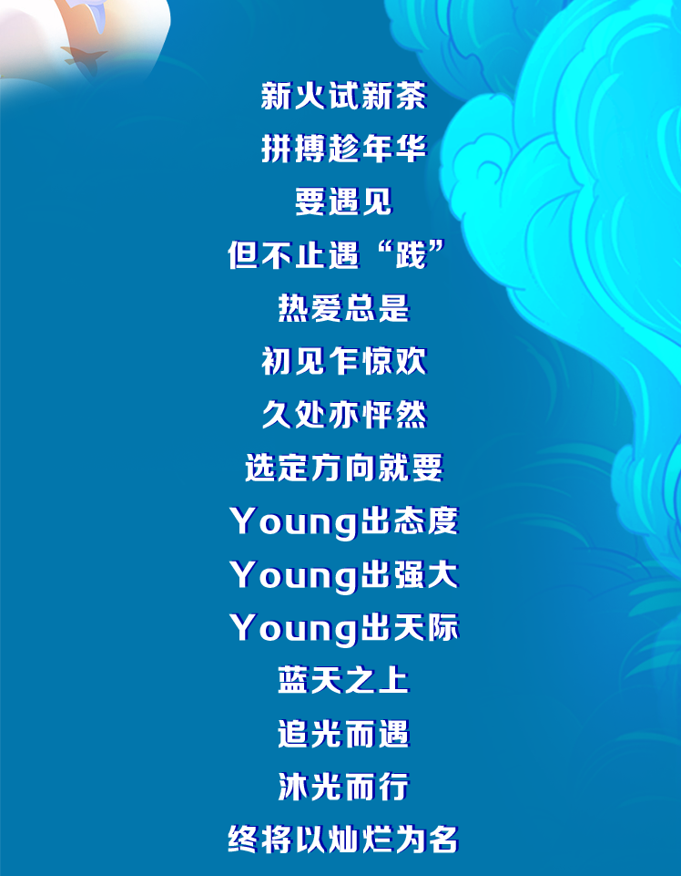 <p>新火试新茶<br/>拼搏趁年华</p>
<p>要遇见<br/>但不止遇“践”</p>
<p>热爱总是<br/>初见乍惊欢<br/>久处亦怦然<br/>选定方向就要<br/>Young出态度<br/>Young出强大<br/>Young出天际</p>
<p>蓝天之上<br/>追光而遇<br/>沐光而行<br/>终将以灿烂为名</p>

