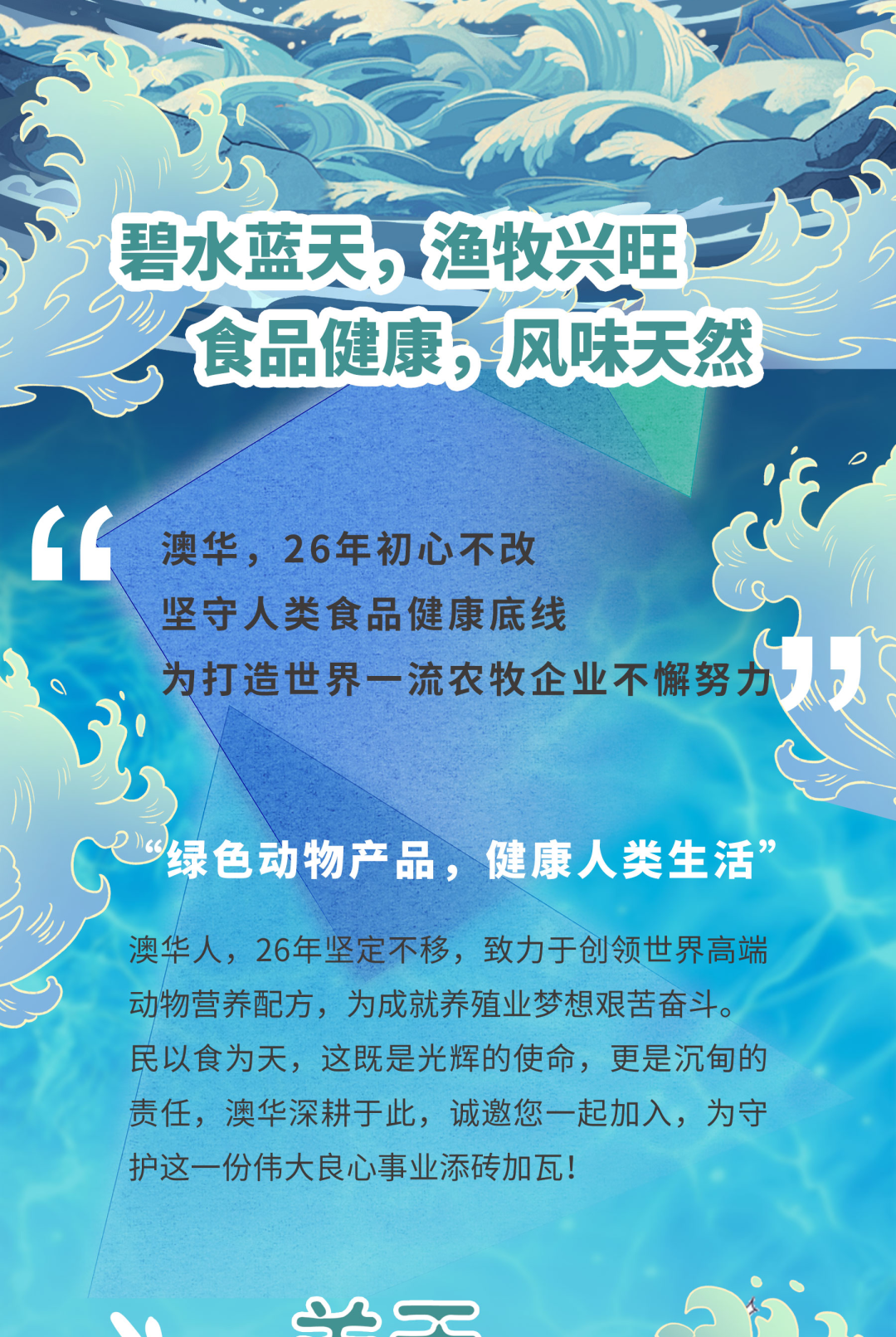 <p>ho</p>
<p>食品健康,风味天然</p>
<p>ce澳华,26年初心不改</p>
<p>坚守人类食品健康底线</p>
<p>为打造世界一流农牧企业不懈努力以</p>
<p>“绿色动物产品,健康人类生活”</p>
<p>澳华人,26年坚定不移,致力于创领世界高端</p>
<p>动物营养配方,为成就养殖业梦想艰苦奋斗。</p>
<p>民以食为天,这既是光辉的使命,更是沉甸的</p>
<p>责任,澳华深耕于此,诚邀您一起加入,为守</p>
<p>护这一份伟大良心事业添砖加瓦</p>
<p>售 .</p>
<p>dsse</p>
<table>
<tr><td colspan="2"></td>
<td colspan="2"></td>
</tr>
<tr><td colspan="4">D ) 上s 地</td>
</tr>
<tr><td></td>
<td colspan="3">碧水蓝天,渔牧兴旺 「</td>
</tr>
<tr><td colspan="3"></td>
<td></td>
</tr>
</table>