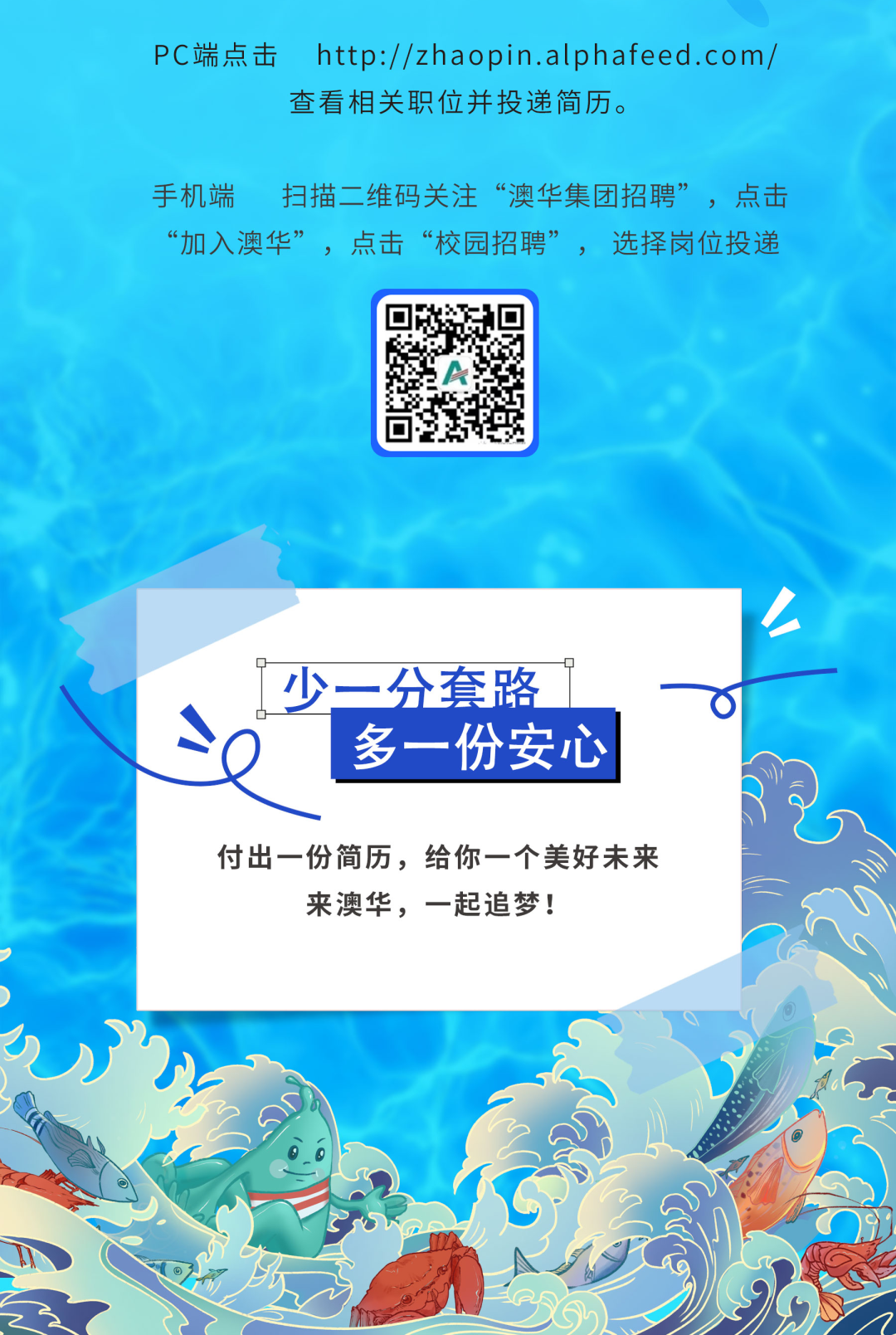 <p>PC端点击http://zhaopin.alphafeed.com/</p>
<p>查看相关职位并投递简历。</p>
<p>手机端扫描二维码关注“澳华集团招聘”,点击</p>
<p>“加入澳华”,点击“校园招聘”,选择岗位投递</p>
<p>人</p>
<p>q</p>
<p>o- -少一分套路~一 </p>
<p>多一份安心</p>
<p>付出一份简历,给你一个美好未来</p>
<p>来澳华,一起追梦!</p>
<p>00</p>
<p>"⑥</p>