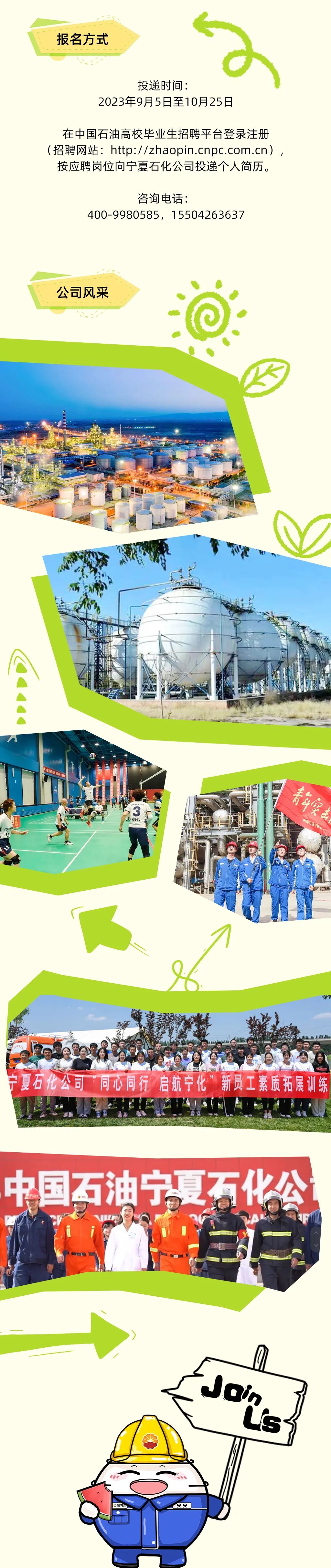 <p>报名方式</p>
<p>投递时间:</p>
<p>2023年9月5日至10月25日</p>
<p>在中国石油高校毕业生招聘平台登录注册<br/>(招聘网站:http://zhaopin.cnpc.com.cn),<br/>按应聘岗位向宁夏石化公司投递个人简历。</p>
<p>咨询电话:</p>
<p>400-9980585，1****3637</p>
<p>公司风采</p>
<p> </p>
<p>2</p>
<p>WHY</p>
<p>青年突南</p>
<p>中国石油宁能</p>
<p>433</p>
<p>宁夏石化公司&ldquo;同心同行 启航宁化&rdquo;新员工素质拓展训练</p>
<p>中国石油宁夏石化公</p>
<p> </p>
<p>银R图母</p>
<p>仪</p>
