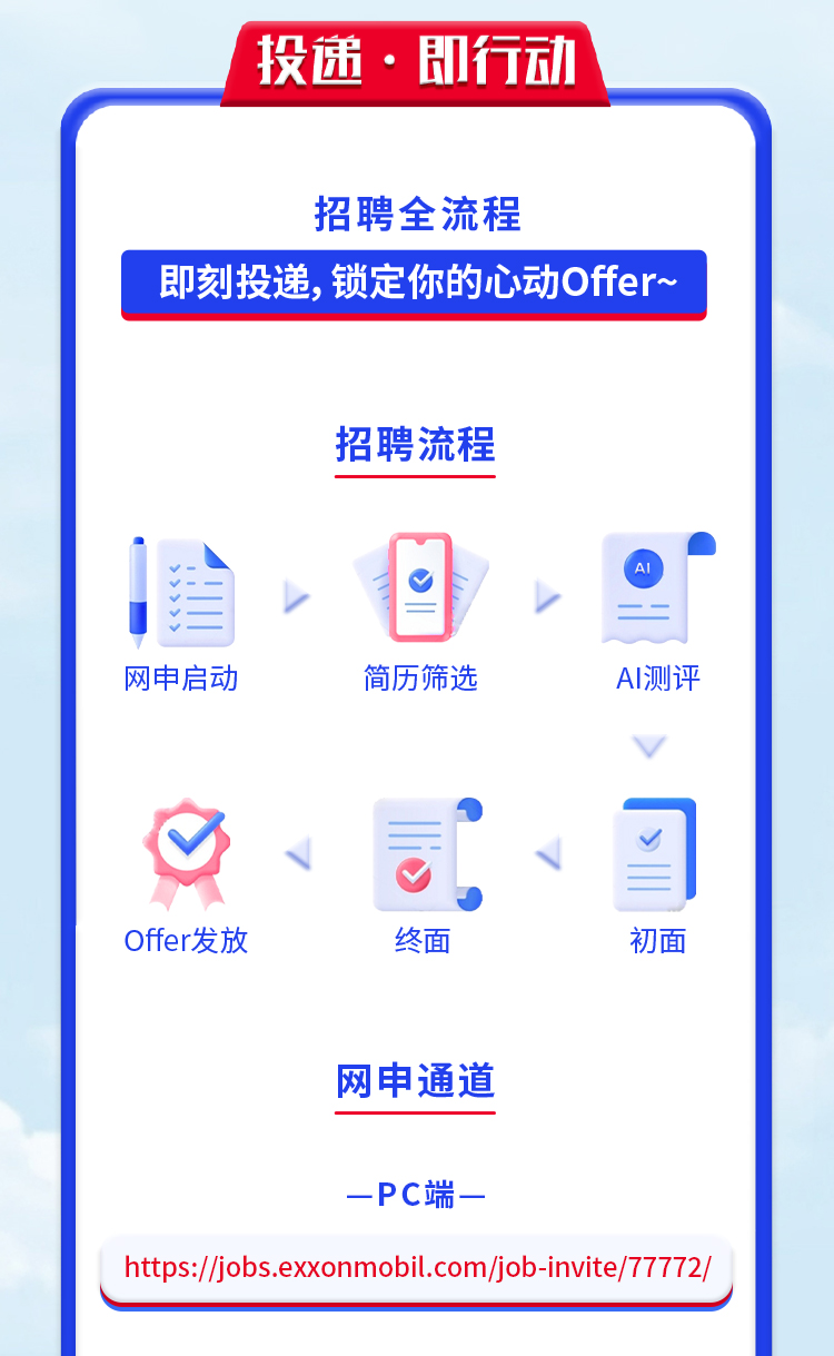 <p>投递 .即行动</p>
<p>招聘全流程</p>
<p>即刻投递,锁定你的心动Offer~</p>
<p>招聘流程</p>
<p>>目AI</p>
<p>网申启动简历筛选AI测评</p>
<p>、。。习</p>
<p>Offer发放终面初面</p>
<p>网申通道</p>
<p>-PC端一</p>
<p>https://jiobs.exxonmobil.com/job-invite/77772/</p>
