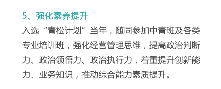 <p>5、强化素养提升</p>
<p>入选“青松计划”当年，随同参加中青班及各类<br/>专业培训班，强化经营管理思维，提高政治判断<br/>力、政治领悟力、政治执行力，着重提升创新能<br/>力、业务知识，推动综合能力素质提升。</p>
